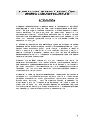 EL PROCESO DE OBTENCIÓN DE LA DENOMINACIÓN DE
        ORIGEN DEL MAÍZ BLANCO GIGANTE CUSCO


                              INTRODUCCIÓN

El objetivo de la sistematización presente trabajo es dejar testimonio del trabajo
realizado por la Alianza integrada por COSUDE-PyMAGROS, APROMAIZ,
INDECOPI, y el Proyecto Corredor Puno-Cusco. A través de este documento
iremos explicando los pasos seguidos, los aprendizajes adquiridos, los
problemas encontrados y los recursos necesarios para un proyecto de esta
naturaleza, con este documento esperamos contribuir con una metodología que
sirva como referente y guía para otros productos que deseen obtener una
denominación de origen.

El sentido de sistematizar esta experiencia, aparte de compartir la historia
generada, es dar a conocer la real dimensión de la Denominación de Origen,
primero como instrumento jurídico para proteger y revalorar el potencial
histórico, cultural y comercial de muchos productos peruanos, y segundo;
porque contribuye a fortalecer cadenas productivas en aras de potenciar
comercialmente un producto, mejorando su competitividad para que puedan
acceder a mercados más rentables.

Creemos que el Perú cuenta con muchos productos que gozan de
características especiales y que cuentan además con un potencial mercado
que reconocería y premiaría esas cualidades, en tal sentido; la Denominación
de Origen constituye un instrumento clave para dar a conocer estos productos
al mundo, y para posicionarlos en base a sus cualidades especiales, mejorando
así la rentabilidad de los mismos..

En el Perú, a pesar de su amplia biodiversidad, sólo existen dos productos
protegidos con denominación de origen, el pisco, que fue el primero en ser
protegido, y ahora el maíz blanco gigante Cusco. Sin embargo, creemos que
existen otros productos ( como la chirimoya Cumbe, la cerámica de
Chulucanas, el anís de Curahuasi, el cacao chuncho de Cusco, la maca, el
limón sutil de Piura, etc.) que también podrían ser protegidos con este
instrumento, de allí nuestro gran interés en sistematizar la experiencia y ofrecer
una metodología que quede como guía para otras experiencias.




                                                                                1
 