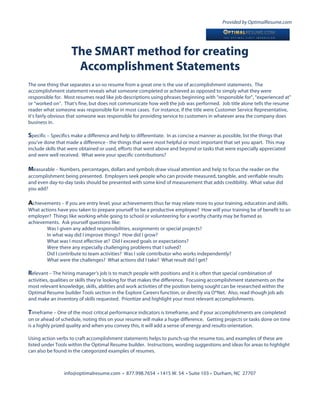 Provided by OptimalResume.com




                    The SMART method for creating
                     Accomplishment Statements
The one thing that separates a so-so resume from a great one is the use of accomplishment statements. The
accomplishment statement reveals what someone completed or achieved as opposed to simply what they were
responsible for. Most resumes read like job descriptions using phrases beginning with “responsible for”, “experienced at”
or “worked on”. That’s fine, but does not communicate how well the job was performed. Job title alone tells the resume
reader what someone was responsible for in most cases. For instance, if the title were Customer Service Representative,
it’s fairly obvious that someone was responsible for providing service to customers in whatever area the company does
business in.

Specific – Specifics make a difference and help to differentiate. In as concise a manner as possible, list the things that
you’ve done that made a difference - the things that were most helpful or most important that set you apart. This may
include skills that were obtained or used, efforts that went above and beyond or tasks that were especially appreciated
and were well received. What were your specific contributions?

Measurable – Numbers, percentages, dollars and symbols draw visual attention and help to focus the reader on the
accomplishment being presented. Employers seek people who can provide measured, tangible, and verifiable results
and even day-to-day tasks should be presented with some kind of measurement that adds credibility. What value did
you add?

Achievements – If you are entry level, your achievements thus far may relate more to your training, education and skills.
What actions have you taken to prepare yourself to be a productive employee? How will your training be of benefit to an
employer? Things like working while going to school or volunteering for a worthy charity may be framed as
achievements. Ask yourself questions like:
        Was I given any added responsibilities, assignments or special projects?
        In what way did I improve things? How did I grow?
        What was I most effective at? Did I exceed goals or expectations?
        Were there any especially challenging problems that I solved?
        Did I contribute to team activities? Was I sole contributor who works independently?
        What were the challenges? What actions did I take? What result did I get?

Relevant – The hiring manager’s job is to match people with positions and it is often that special combination of
activities, qualities or skills they’re looking for that makes the difference. Focusing accomplishment statements on the
most relevant knowledge, skills, abilities and work activities of the position being sought can be researched within the
Optimal Resume builder Tools section in the Explore Careers function, or directly via O*Net. Also, read though job ads
and make an inventory of skills requested. Prioritize and highlight your most relevant accomplishments.

Timeframe – One of the most critical performance indicators is timeframe, and if your accomplishments are completed
on or ahead of schedule, noting this on your resume will make a huge difference. Getting projects or tasks done on time
is a highly prized quality and when you convey this, it will add a sense of energy and results-orientation.

Using action verbs to craft accomplishment statements helps to punch-up the resume too, and examples of these are
listed under Tools within the Optimal Resume builder. Instructions, wording suggestions and ideas for areas to highlight
can also be found in the categorized examples of resumes.



                 info@optimalresume.com • 877.998.7654 • 1415 W. 54 • Suite 103 • Durham, NC 27707
 