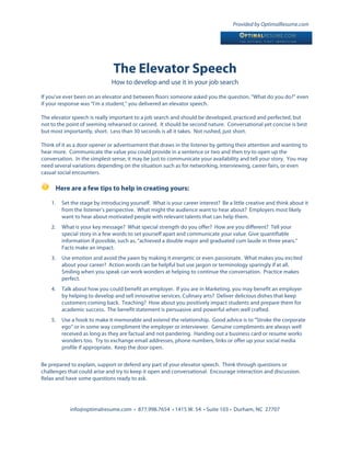 Provided by OptimalResume.com




                                 The Elevator Speech
                                How to develop and use it in your job search

If you’ve ever been on an elevator and between floors someone asked you the question, “What do you do?” even
if your response was “I’m a student,” you delivered an elevator speech.

The elevator speech is really important to a job search and should be developed, practiced and perfected, but
not to the point of seeming rehearsed or canned. It should be second nature. Conversational yet concise is best
but most importantly, short. Less than 30 seconds is all it takes. Not rushed, just short.

Think of it as a door opener or advertisement that draws in the listener by getting their attention and wanting to
hear more. Communicate the value you could provide in a sentence or two and then try to open up the
conversation. In the simplest sense, it may be just to communicate your availability and tell your story. You may
need several variations depending on the situation such as for networking, interviewing, career fairs, or even
casual social encounters.

         Here are a few tips to help in creating yours:

    1.     Set the stage by introducing yourself. What is your career interest? Be a little creative and think about it
           from the listener’s perspective. What might the audience want to hear about? Employers most likely
           want to hear about motivated people with relevant talents that can help them.
    2.     What is your key message? What special strength do you offer? How are you different? Tell your
           special story in a few words to set yourself apart and communicate your value. Give quantifiable
           information if possible, such as, “achieved a double major and graduated cum laude in three years.”
           Facts make an impact.
    3.     Use emotion and avoid the yawn by making it energetic or even passionate. What makes you excited
           about your career? Action words can be helpful but use jargon or terminology sparingly if at all.
           Smiling when you speak can work wonders at helping to continue the conversation. Practice makes
           perfect.
    4.     Talk about how you could benefit an employer. If you are in Marketing, you may benefit an employer
           by helping to develop and sell innovative services. Culinary arts? Deliver delicious dishes that keep
           customers coming back. Teaching? How about you positively impact students and prepare them for
           academic success. The benefit statement is persuasive and powerful when well crafted.
    5.     Use a hook to make it memorable and extend the relationship. Good advice is to “Stroke the corporate
           ego” or in some way compliment the employer or interviewer. Genuine compliments are always well
           received as long as they are factual and not pandering. Handing out a business card or resume works
           wonders too. Try to exchange email addresses, phone numbers, links or offer up your social media
           profile if appropriate. Keep the door open.


Be prepared to explain, support or defend any part of your elevator speech. Think through questions or
challenges that could arise and try to keep it open and conversational. Encourage interaction and discussion.
Relax and have some questions ready to ask.




              info@optimalresume.com • 877.998.7654 • 1415 W. 54 • Suite 103 • Durham, NC 27707
 