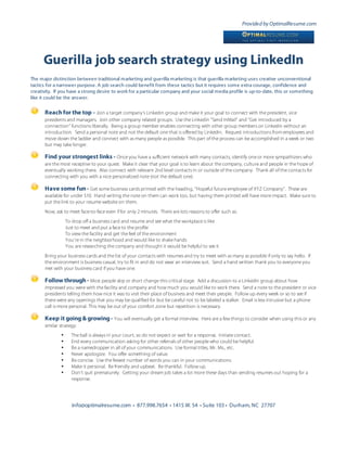 Provided by OptimalResume.com




      Guerilla job search strategy using LinkedIn
The major distinction between traditional marketing and guerilla marketing is that guerilla marketing uses creative unconventional
tactics for a narrower purpose. A job search could benefit from these tactics but it requires some extra courage, confidence and
creativity. If you have a strong desire to work for a particular company and your social media profile is up-to-date, this or something
like it could be the answer.

      Reach for the top - Join a target company’s Linkedin group and make it your goal to connect with the president, vice
      presidents and managers. Join other company related groups. Use the Linkedin “Send InMail” and “Get introduced by a
      connection” functions liberally. Being a group member enables connecting with other group members on Linkedin without an
      introduction. Send a personal note and not the default one that is offered by Linkedin. Request introductions from employees and
      move down the ladder and connect with as many people as possible. This part of the process can be accomplished in a week or two
      but may take longer.

      Find your strongest links - Once you have a sufficient network with many contacts, identify one or more sympathizers who
      are the most receptive to your quest. Make it clear that your goal is to learn about the company, culture and people in the hope of
      eventually working there. Also connect with relevant 2nd level contacts in or outside of the company. Thank all of the contacts for
      connecting with you with a nice personalized note (not the default one).

      Have some fun - Get some business cards printed with the heading, “Hopeful future employee of XYZ Company”. These are
      available for under $10. Hand writing the note on them can work too, but having them printed will have more impact. Make sure to
      put the link to your resume website on them.
      Now, ask to meet face-to-face even if for only 2 minutes. There are lots reasons to offer such as:
                  To drop off a business card and resume and see what the workplace is like
                  Just to meet and put a face to the profile
                  To view the facility and get the feel of the environment
                  You’re in the neighborhood and would like to shake hands
                  You are researching the company and thought it would be helpful to see it
      Bring your business cards and the list of your contacts with resumes and try to meet with as many as possible if only to say hello. If
      the environment is business casual, try to fit in and do not wear an interview suit. Send a hand written thank you to everyone you
      met with your business card if you have one.

      Follow through - Most people skip or short change this critical stage. Add a discussion to a Linkedin group about how
      impressed you were with the facility and company and how much you would like to work there. Send a note to the president or vice
      presidents telling them how nice it was to visit their place of business and meet their people. Follow up every week or so to see if
      there were any openings that you may be qualified for but be careful not to be labeled a stalker. Email is less intrusive but a phone
      call is more personal. This may be out of your comfort zone but repetition is necessary.

      Keep it going & growing - You will eventually get a formal interview. Here are a few things to consider when using this or any
      similar strategy:
              •     The ball is always in your court, so do not expect or wait for a response. Initiate contact.
              •     End every communication asking for other referrals of other people who could be helpful.
              •     Be a namedropper in all of your communications. Use formal titles, Mr. Ms., etc.
              •     Never apologize. You offer something of value.
              •     Be concise. Use the fewest number of words you can in your communications.
              •     Make it personal. Be friendly and upbeat. Be thankful. Follow up.
              •     Don’t quit prematurely. Getting your dream job takes a lot more these days than sending resumes out hoping for a
                    response.




                     info@optimalresume.com • 877.998.7654 • 1415 W. 54 • Suite 103 • Durham, NC 27707
 