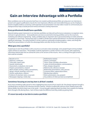 Provided by OptimalResume.com




   Gain an Interview Advantage with a Portfolio
Most candidates even at the executive level have not created a professional portfolio, yet using one in an interview to
present and support qualifications may be the most impressive, effective and memorable thing you can do. Employers
look for tangible evidence so having a well organized visual presentation not only makes it easier to communicate your
background but helps to build personal interest and leaves a lasting impression.

Every professional should have a portfolio
Beyond making a great impression in an interview, portfolios can help with performance evaluations, to negotiate raises,
and even to get promotions. Some professions are more accustomed to having portfolios such as the visual arts,
marketing and software engineering. Today, portfolios play an important role in personal branding no matter what the
occupation or career level. Having hard copy in a folder or binder that could be left behind in an interview will generate a
significant advantage. The online portfolio or eFolio could use multimedia including graphics, videos, and things like
PowerPoint presentations to further the advantage before and after the face-to-face interview.

What goes into a portfolio?
A good way to start the portfolio is with a resume or curriculum vitae (amazingly, some people forget to bring multiple
copies of these to interviews). The portfolio could be organized in a similar manner as the resume, with supporting
information behind tabs that are named the same as the sections of the resume. Here is a listing of the types of items
that could be included:


  Resume or C.V.                                          Performance reviews
  Diplomas, certificates                                  Patents, prototypes
  Transcripts, report cards                               Thesis, essays, possibly a dissertation
  Awards, testimonials                                    Letters of recommendation, commendations
  Assessments, evaluations, test results                  Plans, designs, blueprints
  Projects, presentations, research                       Reference list, reference excerpts
  Work samples (writing, coding, spreadsheets,            Multimedia presentations, reels, pictures
  design, artwork, drawings, music etc.)                  Customer letters, appreciation letters
  Articles, publications, citations                       Membership evidence
  Evidence of volunteer work, co-op work                  Work authorization, visa, passport
  Newspaper clippings, media clips                        Any evidence of what you have accomplished


Sometimes focusing on one key item is all that’s needed.
If you have something really special to show, highlighting that may be all you need to do. One design engineer brought a
handheld device he built to the interview and left it behind. A finance student left a picture of him shaking hands with
Warren Buffet, the third richest man in the world. A nurse brought a glowing thank you letter from a patient for helping
them through a life altering illness. Each of these made the difference and they ended up getting hired.

It’s never too early or too late to create a portfolio!




                info@optimalresume.com • 877.998.7654 • 1415 W. 54 • Suite 103 • Durham, NC 27707
 