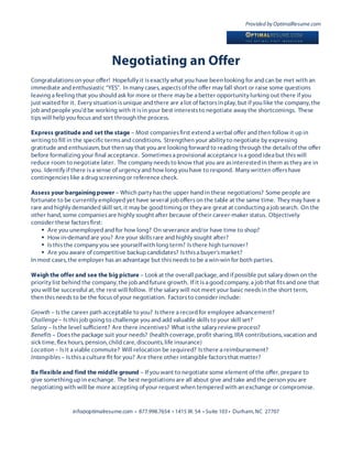 Provided by OptimalResume.com




                                 Negotiating an Offer
Congratulations on your offer! Hopefully it is exactly what you have been looking for and can be met with an
immediate and enthusiastic “YES”. In many cases, aspects of the offer may fall short or raise some questions
leaving a feeling that you should ask for more or there may be a better opportunity lurking out there if you
just waited for it. Every situation is unique and there are a lot of factors in play, but if you like the company, the
job and people you’d be working with it is in your best interests to negotiate away the shortcomings. These
tips will help you focus and sort through the process.

Express gratitude and set the stage – Most companies first extend a verbal offer and then follow it up in
writing to fill in the specific terms and conditions. Strengthen your ability to negotiate by expressing
gratitude and enthusiasm, but then say that you are looking forward to reading through the details of the offer
before formalizing your final acceptance. Sometimes a provisional acceptance is a good idea but this will
reduce room to negotiate later. The company needs to know that you are as interested in them as they are in
you. Identify if there is a sense of urgency and how long you have to respond. Many written offers have
contingencies like a drug screening or reference check.

Assess your bargaining power – Which party has the upper hand in these negotiations? Some people are
fortunate to be currently employed yet have several job offers on the table at the same time. They may have a
rare and highly demanded skill set, it may be good timing or they are great at conducting a job search. On the
other hand, some companies are highly sought after because of their career-maker status. Objectively
consider these factors first:
     Are you unemployed and for how long? On severance and/or have time to shop?
     How in-demand are you? Are your skills rare and highly sought after?
     Is this the company you see yourself with long term? Is there high turnover?
     Are you aware of competitive backup candidates? Is this a buyer’s market?
In most cases, the employer has an advantage but this needs to be a win-win for both parties.

Weigh the offer and see the big picture – Look at the overall package, and if possible put salary down on the
priority list behind the company, the job and future growth. If it is a good company, a job that fits and one that
you will be successful at, the rest will follow. If the salary will not meet your basic needs in the short term,
then this needs to be the focus of your negotiation. Factors to consider include:

Growth – Is the career path acceptable to you? Is there a record for employee advancement?
Challenge – Is this job going to challenge you and add valuable skills to your skill set?
Salary – Is the level sufficient? Are there incentives? What is the salary review process?
Benefits – Does the package suit your needs? (health coverage, profit sharing, IRA contributions, vacation and
sick time, flex hours, pension, child care, discounts, life insurance)
Location – Is it a viable commute? Will relocation be required? Is there a reimbursement?
Intangibles – Is this a culture fit for you? Are there other intangible factors that matter?

Be flexible and find the middle ground – If you want to negotiate some element of the offer, prepare to
give something up in exchange. The best negotiations are all about give and take and the person you are
negotiating with will be more accepting of your request when tempered with an exchange or compromise.


                 info@optimalresume.com • 877.998.7654 • 1415 W. 54 • Suite 103 • Durham, NC 27707
 