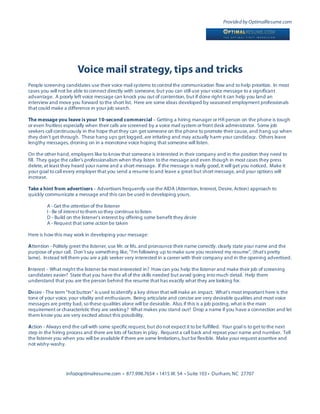 Provided by OptimalResume.com




                       Voice mail strategy, tips and tricks
People screening candidates use their voice mail systems to control the communication flow and to help prioritize. In most
cases you will not be able to connect directly with someone, but you can still use your voice message to a significant
advantage. A poorly left voice message can knock you out of contention, but if done right it can help you land an
interview and move you forward to the short list. Here are some ideas developed by seasoned employment professionals
that could make a difference in your job search.

The message you leave is your 10-second commercial – Getting a hiring manager or HR person on the phone is tough
or even fruitless especially when their calls are screened by a voice mail system or front desk administrator. Some job
seekers call continuously in the hope that they can get someone on the phone to promote their cause, and hang up when
they don’t get through. These hang ups get logged, are irritating and may actually harm your candidacy. Others leave
lengthy messages, droning on in a monotone voice hoping that someone will listen.

On the other hand, employers like to know that someone is interested in their company and in the position they need to
fill. They gage the caller’s professionalism when they listen to the message and even though in most cases they press
delete, at least they heard your name and a short message. If the message is really good, it will get you noticed. Make it
your goal to call every employer that you send a resume to and leave a great but short message, and your options will
increase.

Take a hint from advertisers – Advertisers frequently use the AIDA (Attention, Interest, Desire, Action) approach to
quickly communicate a message and this can be used in developing yours.

         A - Get the attention of the listener
         I - Be of interest to them so they continue to listen
         D - Build on the listener’s interest by offering some benefit they desire
         A - Request that some action be taken

Here is how this may work in developing your message:

Attention - Politely greet the listener, use Mr. or Ms. and pronounce their name correctly, clearly state your name and the
purpose of your call. Don’t say something like, “I’m following up to make sure you received my resume”, (that’s pretty
lame). Instead tell them you are a job seeker very interested in a career with their company and in the opening advertised.

Interest – What might the listener be most interested in? How can you help the listener and make their job of screening
candidates easier? State that you have the all of the skills needed but avoid going into much detail. Help them
understand that you are the person behind the resume that has exactly what they are looking for.

Desire - The term “hot button” is used to identify a key driver that will make an impact. What’s most important here is the
tone of your voice, your vitality and enthusiasm. Being articulate and concise are very desirable qualities and most voice
messages are pretty bad, so these qualities alone will be desirable. Also, if this is a job posting, what is the main
requirement or characteristic they are seeking? What makes you stand out? Drop a name if you have a connection and let
them know you are very excited about this possibility.

Action - Always end the call with some specific request, but do not expect it to be fulfilled. Your goal is to get to the next
step in the hiring process and there are lots of factors in play. Request a call back and repeat your name and number. Tell
the listener you when you will be available if there are some limitations, but be flexible. Make your request assertive and
not wishy-washy.




                  info@optimalresume.com • 877.998.7654 • 1415 W. 54 • Suite 103 • Durham, NC 27707
 