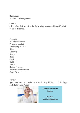 Resource:
Financial Management
Create
a list of definitions for the following terms and identify their
roles in finance.
Finance
Efficient market
Primary market
Secondary market
Risk
Security
Stock
Bond
Capital
Debt
Yield
Rate of return
Return on investment
Cash flow
Format
your assignment consistent with APA guidelines. (Title Page
and Reference Page)
 