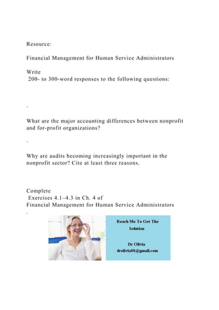Resource:
Financial Management for Human Service Administrators
Write
200- to 300-word responses to the following questions:
·
What are the major accounting differences between nonprofit
and for-profit organizations?
·
Why are audits becoming increasingly important in the
nonprofit sector? Cite at least three reasons.
Complete
Exercises 4.1–4.3 in Ch. 4 of
Financial Management for Human Service Administrators
.
 