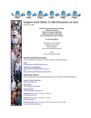Support Each Other in 140 Characters or LessOctober 24, 2009We may not really care at all about 
What are you doing?
But we do care about: what you know, where you find their information, new ideas you might have Twitter can be easy fun and informative.Easy:Just keep a tab open to it when on the computer, Or just go to it when you want to ask or answer a questionCan doCan even do it with voiceFun:There are funny people on twitterAll useful information is not seriousWe can find out gossip about famous peopleadmit it.. Its funInformative:Follow people or organizations that tweet informationFollow people or organizations who regularly tweet links to resources and referencesGet opinions from others about different issuesAsk for and usually receive answers to your questionsTwitter can help youHelp build communitywhich facilitates collaboration Help share resourcesHelp get answers to specific questionsHelp find resourcesdirectory sitesfinding subjects to followexample hashtags resources shared by followed expertspeople to follow… back to directoriesTwitter can help you help othersShare your knowledge with otherswhat we send out usually comes back to usShare your resources with othersTwitter can create a communityThe quick back and forth that is often characteristic of twitter, can create a sense of a group—a sense of communityIf you share with others less than 140 characters become more than tweetsshare resourcesshare ideassharing ideas can lead to collaborationcollaboration can lead to communityshare opinionsshare informationshare your thoughts(or maybe even what you are doing)After a while familiarity leads to more communityOr a community can create a TwitterYou can also set up twitter groups If you would prefer to keep the conversation within one group of peopleBut I would suggest using all of twitter because of the resourcesof the informative tweets fromorganizationspeople you do not knowsuch as expertsWho Should I Follow (analyses your tweets and looks for people  you may like to follow) such as others with similar interests) It's all in the follow! Stuck with a tech problem?Looking for resources?Need feedback?Just can't remember that word?Tech Problem?one of your contacts may have the answerNeed a specific resource?one of your contacts may send you in the right direction.Need feedback?ask opinionstake informal pollsdiscussJust cant remember that word?I bet someone you are in contact with will have it for you. Ask!The community will answerBut first create the community. Here you will find instructions on how to create your own Twitter group.  Atebitshttp://blog.atebits.com/2009/02/twitter-groups/ Mashable: The social Media Guidehttp://mashable.com/2009/02/15/twitter-groups-3/Andhttp://mashable.com/2009/07/13/more-twitter-groups/ Follow your interestHere are some places to find people or organizations to follow for relevant information: Twellow: The Twitter Yellow Pageshttp://www.twellow.com/ Twitter Groupshttp://twittgroups.com/index.php Twitter for Teachershttp://twitterforteachers.wetpaint.com/ TwitterCounter (ranks tweeters by number of followers)http://twittercounter.com/ just tweet it (Groups tweeters--or tweeple-- by interest)http://justtweetit.com/ Who Should I Follow (analyses your tweets and looks for people you may like to follow)http://www.whoshouldifollow.com/  Here are some suggestions for people or organizations to follow and what their  Tweets may offer:   ATE_UTSA http://twitter.com/ATE_UTSA   Edutopia http://twitter.com/edutopia   Doogoland http://twitter.com/Doogoland   TexanCultures (The Institute of Texan Cultures) http://twitter.com/TexanCultures   teainfo http://twitter.com/teainfo   Bill Cosby http://twitter.com/BillCosby   mollybob http://twitter.com/mollybob   PBS's Independent Lens Tweets http://twitter.com/IndependentLens   education http://twitter.com/Education   eLearning30 http://twitter.com/eLearning30   Short funnies to break of the day by Copyjoker http://twitter.com/Copyjoker   And here are some more useful things you can do with Twitter:   Direct Tweet (like a text message but easier than pulling out your phone) - Get to know your colleagues through their Tweets - Make announcements - Brainstorm - Take a poll - Share resources - Follow mentors Get a good laugh - Find gossip about famous people    Find trends on Twitter http://tweetscan.com/index.php To use Twitter from your smart phone. Get the lowdown at: http://www.twitterfone.com/   If all else fails, check out edmodo. Edmodo is a private twitter-like network specifically for educators. http://www.edmodo.com/ 