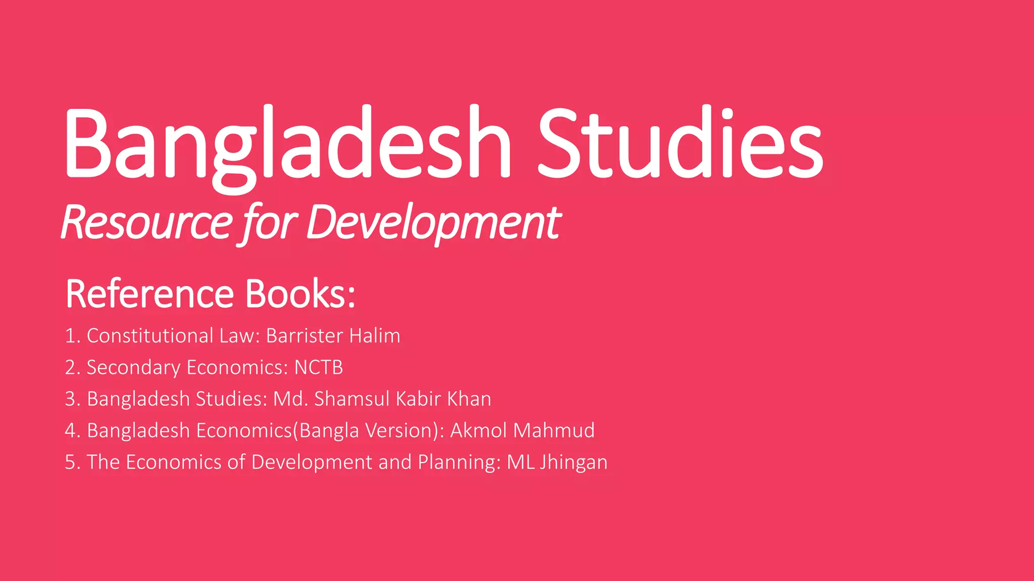Bangladesh Studies
Resource for Development
Reference Books:
1. Constitutional Law: Barrister Halim
2. Secondary Economics: NCTB
3. Bangladesh Studies: Md. Shamsul Kabir Khan
4. Bangladesh Economics(Bangla Version): Akmol Mahmud
5. The Economics of Development and Planning: ML Jhingan
 