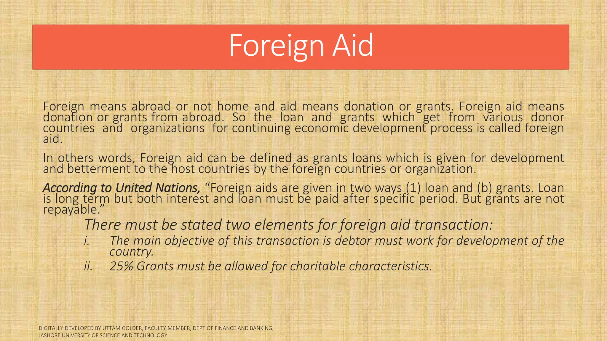 Foreign Aid
Foreign means abroad or not home and aid means donation or grants. Foreign aid means
donation or grants from abroad. So the loan and grants which get from various donor
countries and organizations for continuing economic development process is called foreign
aid.
In others words, Foreign aid can be defined as grants loans which is given for development
and betterment to the host countries by the foreign countries or organization.
According to United Nations, “Foreign aids are given in two ways (1) loan and (b) grants. Loan
is long term but both interest and loan must be paid after specific period. But grants are not
repayable.”
There must be stated two elements for foreign aid transaction:
i. The main objective of this transaction is debtor must work for development of the
country.
ii. 25% Grants must be allowed for charitable characteristics.
 