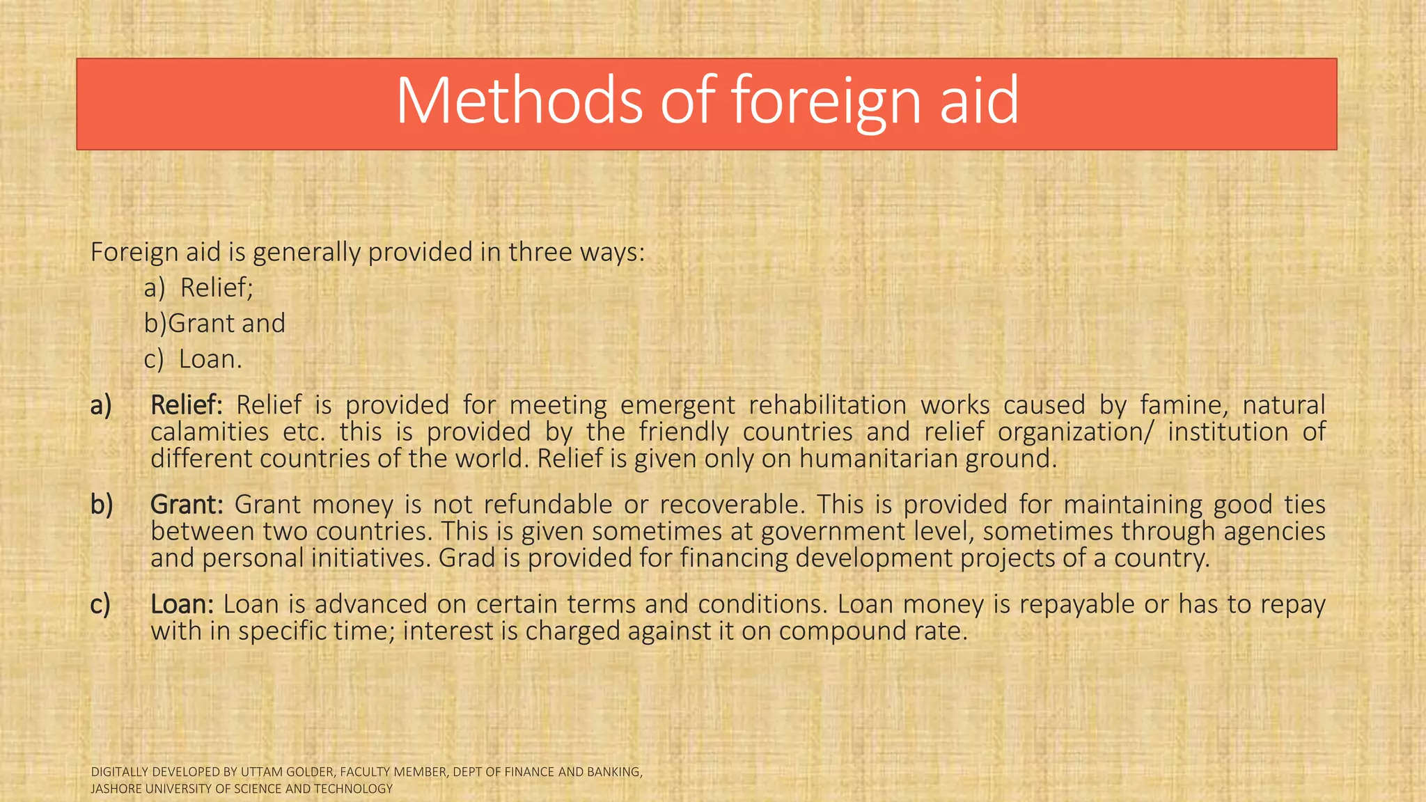 Methods of foreign aid
Foreign aid is generally provided in three ways:
a) Relief;
b)Grant and
c) Loan.
a) Relief: Relief is provided for meeting emergent rehabilitation works caused by famine, natural
calamities etc. this is provided by the friendly countries and relief organization/ institution of
different countries of the world. Relief is given only on humanitarian ground.
b) Grant: Grant money is not refundable or recoverable. This is provided for maintaining good ties
between two countries. This is given sometimes at government level, sometimes through agencies
and personal initiatives. Grad is provided for financing development projects of a country.
c) Loan: Loan is advanced on certain terms and conditions. Loan money is repayable or has to repay
with in specific time; interest is charged against it on compound rate.
 