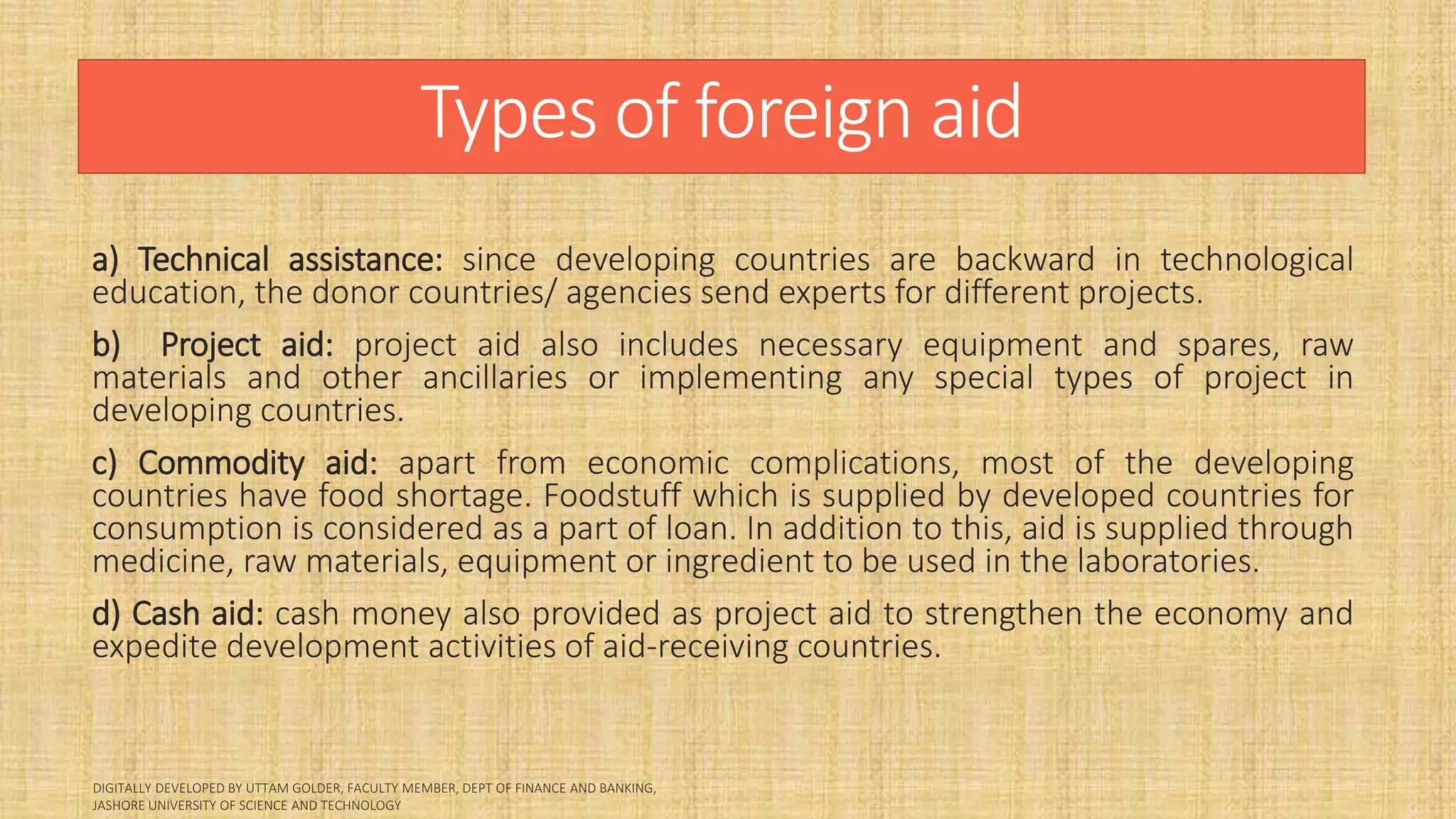 Types of foreign aid
a) Technical assistance: since developing countries are backward in technological
education, the donor countries/ agencies send experts for different projects.
b) Project aid: project aid also includes necessary equipment and spares, raw
materials and other ancillaries or implementing any special types of project in
developing countries.
c) Commodity aid: apart from economic complications, most of the developing
countries have food shortage. Foodstuff which is supplied by developed countries for
consumption is considered as a part of loan. In addition to this, aid is supplied through
medicine, raw materials, equipment or ingredient to be used in the laboratories.
d) Cash aid: cash money also provided as project aid to strengthen the economy and
expedite development activities of aid-receiving countries.
 