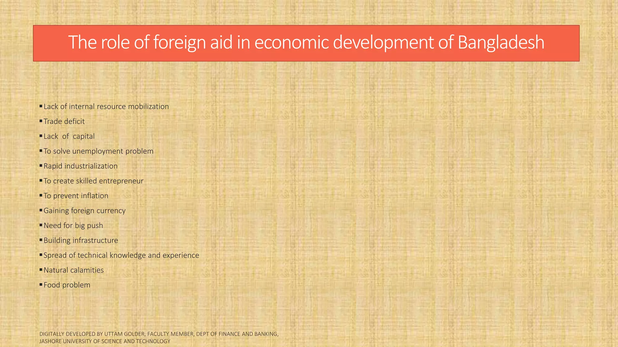 Therole of foreign aid in economic development of Bangladesh
Lack of internal resource mobilization
Trade deficit
Lack of capital
To solve unemployment problem
Rapid industrialization
To create skilled entrepreneur
To prevent inflation
Gaining foreign currency
Need for big push
Building infrastructure
Spread of technical knowledge and experience
Natural calamities
Food problem
 