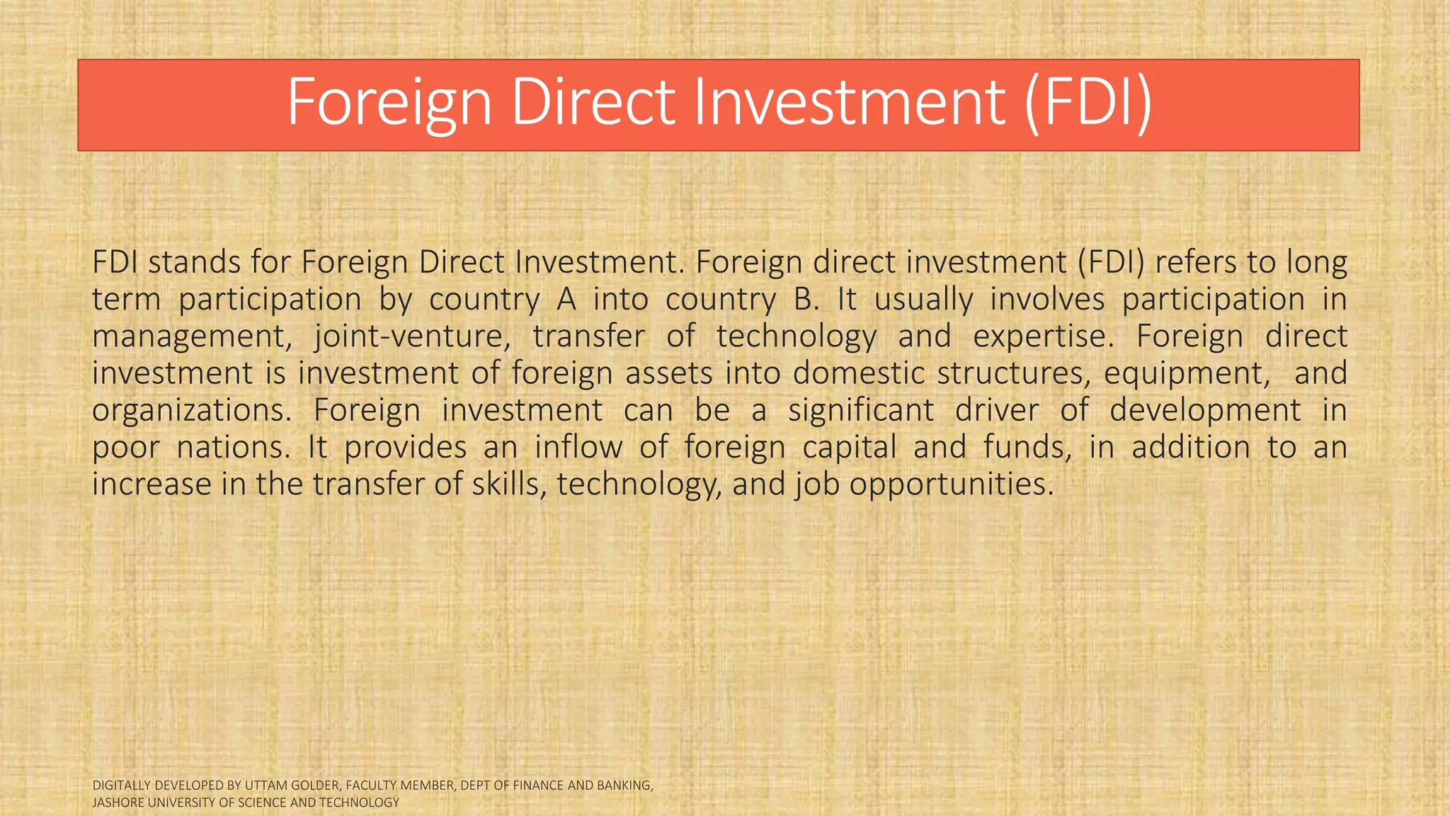 Foreign Direct Investment (FDI)
FDI stands for Foreign Direct Investment. Foreign direct investment (FDI) refers to long
term participation by country A into country B. It usually involves participation in
management, joint-venture, transfer of technology and expertise. Foreign direct
investment is investment of foreign assets into domestic structures, equipment, and
organizations. Foreign investment can be a significant driver of development in
poor nations. It provides an inflow of foreign capital and funds, in addition to an
increase in the transfer of skills, technology, and job opportunities.
 