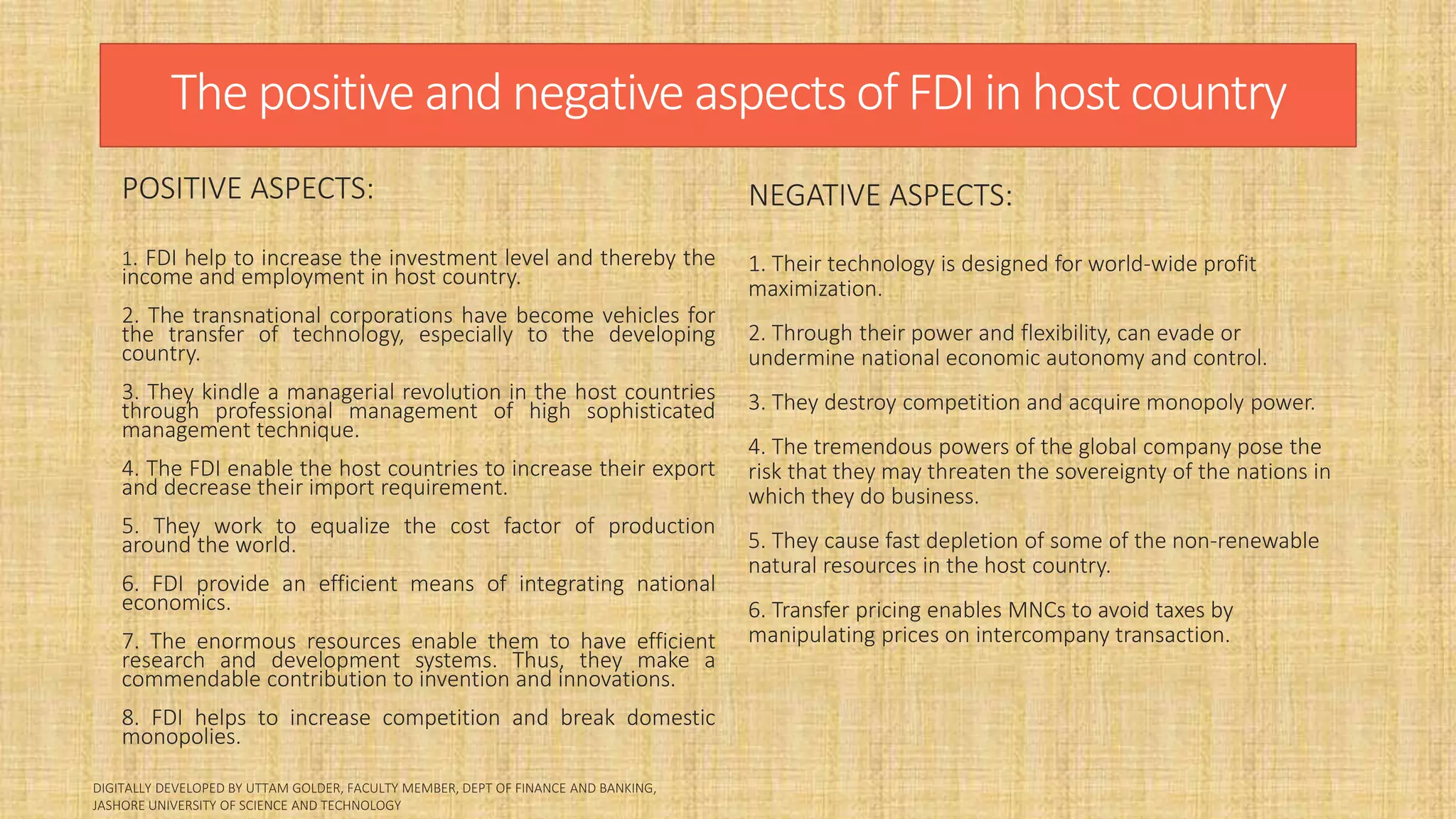 The positive and negative aspects of FDI in host country
POSITIVE ASPECTS:
1. FDI help to increase the investment level and thereby the
income and employment in host country.
2. The transnational corporations have become vehicles for
the transfer of technology, especially to the developing
country.
3. They kindle a managerial revolution in the host countries
through professional management of high sophisticated
management technique.
4. The FDI enable the host countries to increase their export
and decrease their import requirement.
5. They work to equalize the cost factor of production
around the world.
6. FDI provide an efficient means of integrating national
economics.
7. The enormous resources enable them to have efficient
research and development systems. Thus, they make a
commendable contribution to invention and innovations.
8. FDI helps to increase competition and break domestic
monopolies.
NEGATIVE ASPECTS:
1. Their technology is designed for world-wide profit
maximization.
2. Through their power and flexibility, can evade or
undermine national economic autonomy and control.
3. They destroy competition and acquire monopoly power.
4. The tremendous powers of the global company pose the
risk that they may threaten the sovereignty of the nations in
which they do business.
5. They cause fast depletion of some of the non-renewable
natural resources in the host country.
6. Transfer pricing enables MNCs to avoid taxes by
manipulating prices on intercompany transaction.
 