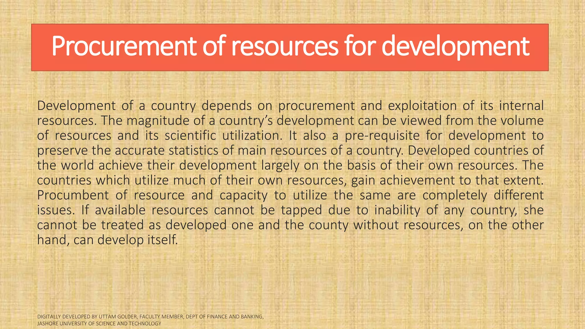 Procurement of resources for development
Development of a country depends on procurement and exploitation of its internal
resources. The magnitude of a country’s development can be viewed from the volume
of resources and its scientific utilization. It also a pre-requisite for development to
preserve the accurate statistics of main resources of a country. Developed countries of
the world achieve their development largely on the basis of their own resources. The
countries which utilize much of their own resources, gain achievement to that extent.
Procumbent of resource and capacity to utilize the same are completely different
issues. If available resources cannot be tapped due to inability of any country, she
cannot be treated as developed one and the county without resources, on the other
hand, can develop itself.
 