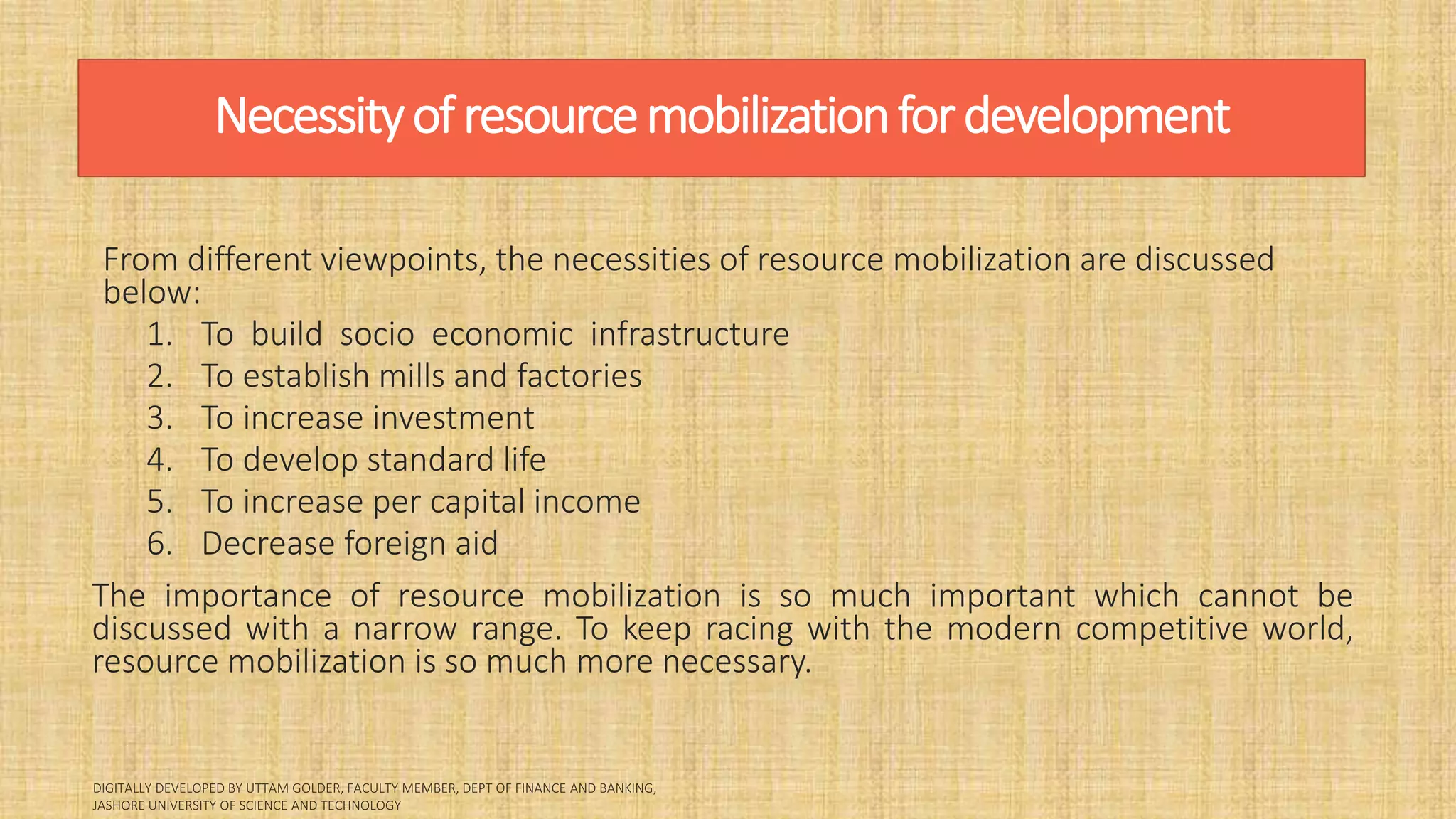Necessityofresourcemobilizationfordevelopment
From different viewpoints, the necessities of resource mobilization are discussed
below:
1. To build socio economic infrastructure
2. To establish mills and factories
3. To increase investment
4. To develop standard life
5. To increase per capital income
6. Decrease foreign aid
The importance of resource mobilization is so much important which cannot be
discussed with a narrow range. To keep racing with the modern competitive world,
resource mobilization is so much more necessary.
 
