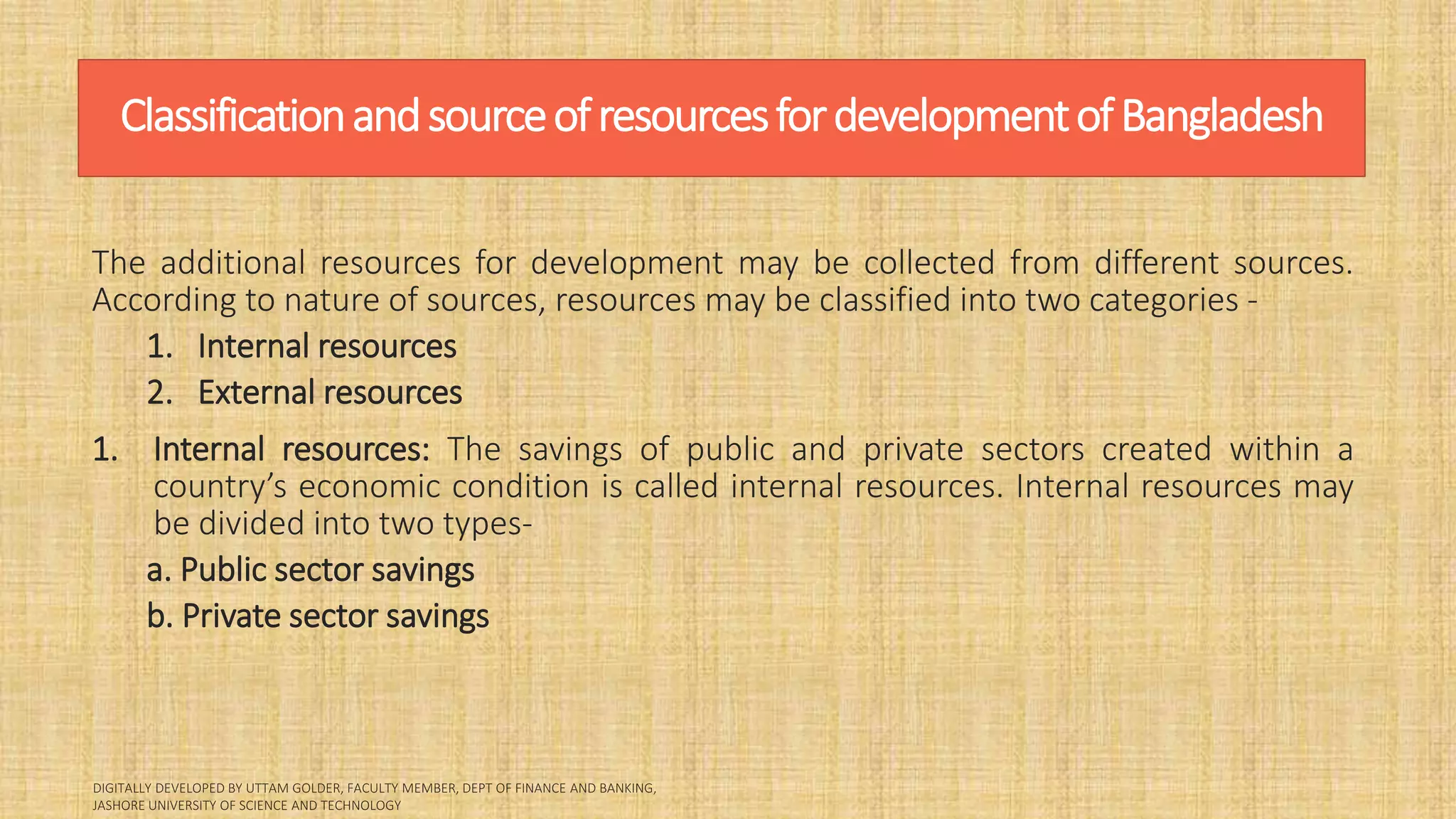 ClassificationandsourceofresourcesfordevelopmentofBangladesh
The additional resources for development may be collected from different sources.
According to nature of sources, resources may be classified into two categories -
1. Internal resources
2. External resources
1. Internal resources: The savings of public and private sectors created within a
country’s economic condition is called internal resources. Internal resources may
be divided into two types-
a. Public sector savings
b. Private sector savings
 