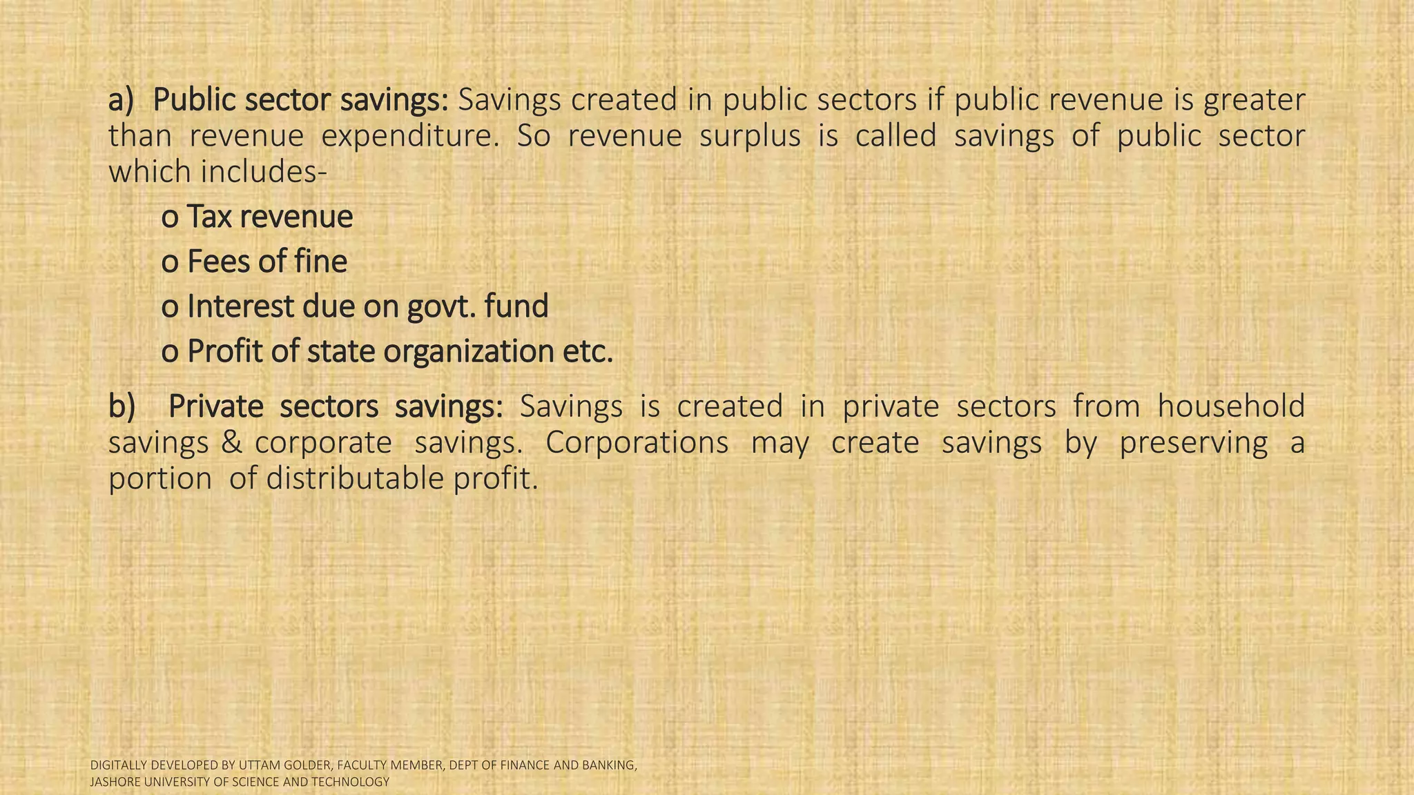 a) Public sector savings: Savings created in public sectors if public revenue is greater
than revenue expenditure. So revenue surplus is called savings of public sector
which includes-
o Tax revenue
o Fees of fine
o Interest due on govt. fund
o Profit of state organization etc.
b) Private sectors savings: Savings is created in private sectors from household
savings & corporate savings. Corporations may create savings by preserving a
portion of distributable profit.
 