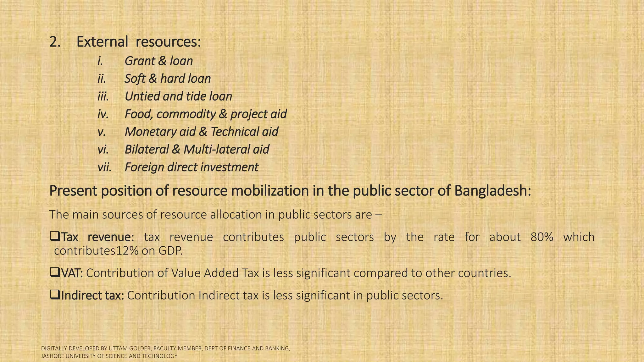 2. External resources:
i. Grant & loan
ii. Soft & hard loan
iii. Untied and tide loan
iv. Food, commodity & project aid
v. Monetary aid & Technical aid
vi. Bilateral & Multi-lateral aid
vii. Foreign direct investment
Present position of resource mobilization in the public sector of Bangladesh:
The main sources of resource allocation in public sectors are –
Tax revenue: tax revenue contributes public sectors by the rate for about 80% which
contributes12% on GDP.
VAT: Contribution of Value Added Tax is less significant compared to other countries.
Indirect tax: Contribution Indirect tax is less significant in public sectors.
 