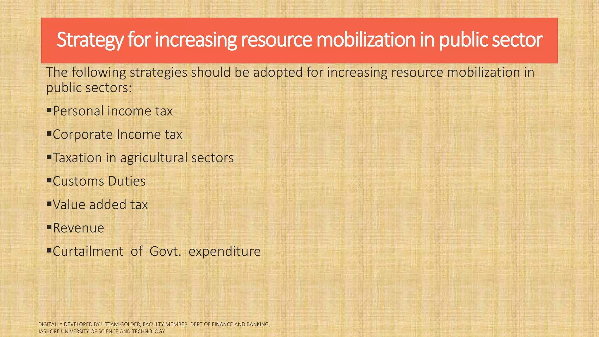 Strategyforincreasingresourcemobilizationinpublicsector
The following strategies should be adopted for increasing resource mobilization in
public sectors:
Personal income tax
Corporate Income tax
Taxation in agricultural sectors
Customs Duties
Value added tax
Revenue
Curtailment of Govt. expenditure
 