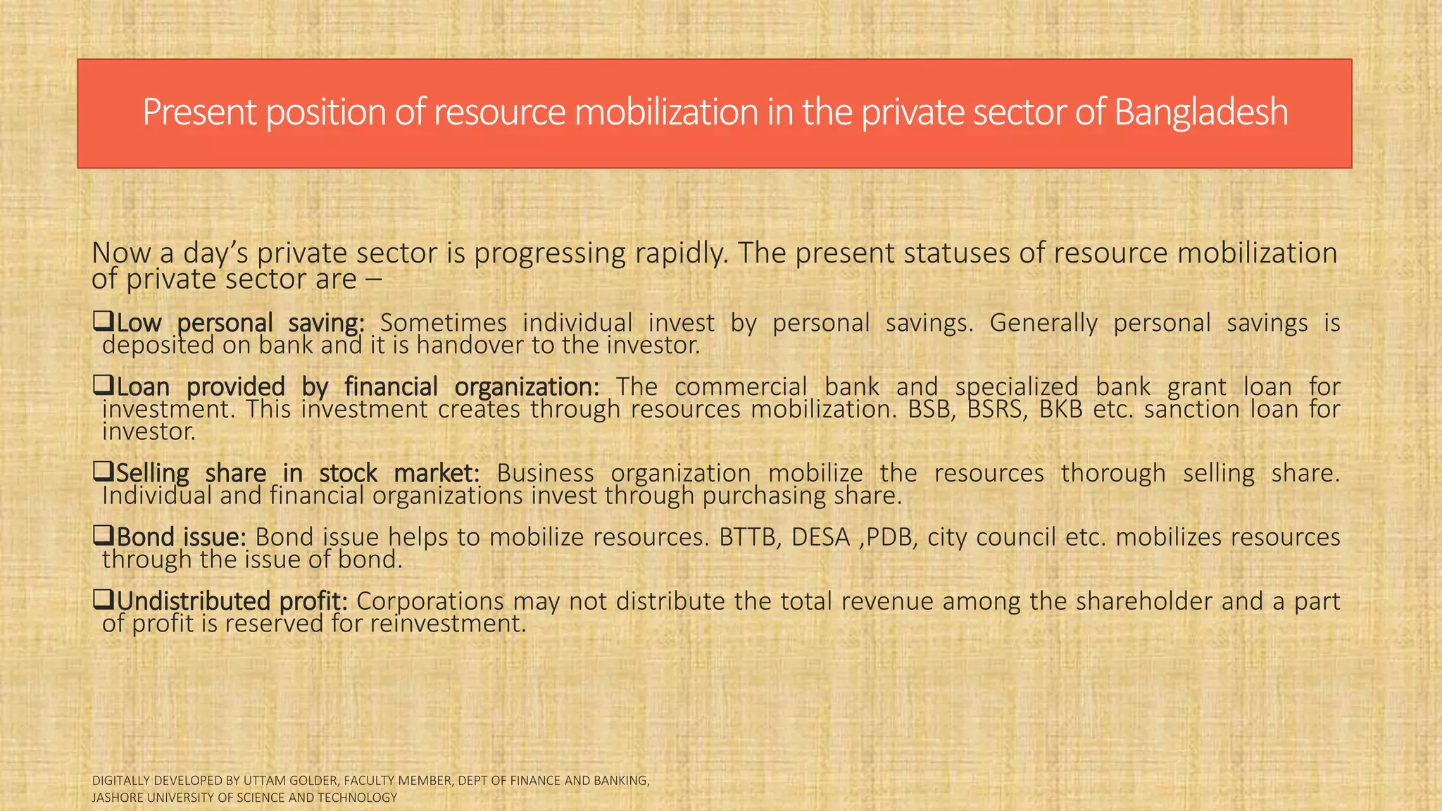 Present positionofresourcemobilizationintheprivatesectorofBangladesh
Now a day’s private sector is progressing rapidly. The present statuses of resource mobilization
of private sector are –
Low personal saving: Sometimes individual invest by personal savings. Generally personal savings is
deposited on bank and it is handover to the investor.
Loan provided by financial organization: The commercial bank and specialized bank grant loan for
investment. This investment creates through resources mobilization. BSB, BSRS, BKB etc. sanction loan for
investor.
Selling share in stock market: Business organization mobilize the resources thorough selling share.
Individual and financial organizations invest through purchasing share.
Bond issue: Bond issue helps to mobilize resources. BTTB, DESA ,PDB, city council etc. mobilizes resources
through the issue of bond.
Undistributed profit: Corporations may not distribute the total revenue among the shareholder and a part
of profit is reserved for reinvestment.
 