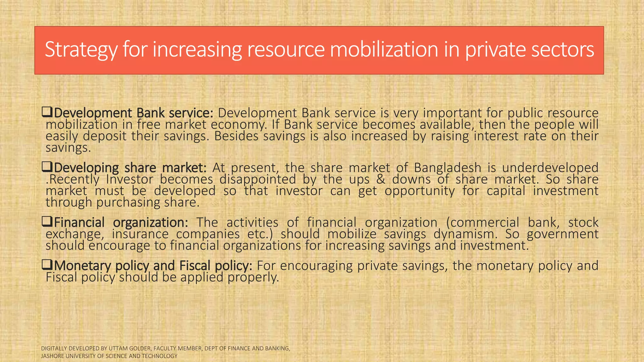 Strategy for increasing resource mobilization in private sectors
Development Bank service: Development Bank service is very important for public resource
mobilization in free market economy. If Bank service becomes available, then the people will
easily deposit their savings. Besides savings is also increased by raising interest rate on their
savings.
Developing share market: At present, the share market of Bangladesh is underdeveloped
.Recently Investor becomes disappointed by the ups & downs of share market. So share
market must be developed so that investor can get opportunity for capital investment
through purchasing share.
Financial organization: The activities of financial organization (commercial bank, stock
exchange, insurance companies etc.) should mobilize savings dynamism. So government
should encourage to financial organizations for increasing savings and investment.
Monetary policy and Fiscal policy: For encouraging private savings, the monetary policy and
Fiscal policy should be applied properly.
 