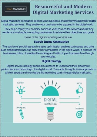 Resourceful and Modern
Digital Marketing Services
Digital Marketing companies expand your business considerably through their digital
marketing services. They enable your business to be exposed in the digital world.
They help simplify your complex business ventures and the services which they
render are invaluable in enabling businesses to achieve their objectives and goals.
Some of the digital marketing services are
Search Engine Optimization
The service of providing search engine optimization enables businesses and other
such establishments to rise above their competitors in the digital world. It exposes the
businesses online. It enables the ranking and traffic of your business flow through
your website.
Digital Strategy
Digital service strategy enables businesses to understand their placement,
performance and standing in the digital world. They adopt insight-driven approach to
all their targets and to enhance the marketing goals through digital marketing.
 
