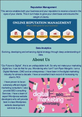 Reputation Management
This service enables both your business and your reputation to receive a boost in the
eyes of your clients. This in turn helps to grow your client base and ensures the
delight of clients.
Data Analytics
Evolving, developing and enhancing digital strategy through deep understanding of
data.
About Us
“Our Future is Digital”, this is an undisputable truth. So why not make your marketing
digital too. I can do that for you. Wondering who I am? I am Ryan Margolin. I am a
Digital Marketer, CMO and an entrepreneur. I have been in the digital marketing
industry for almost a decade. I have an excellent track record of increasing my
client’s ROI.
I have proven to be an
extremely efficient digital
marketing consultant. I also
provide SEO consulting
Services. I have a team of
expert Wordpress website
developers who will provide
best in class Wordpress
website development
services to you.
 