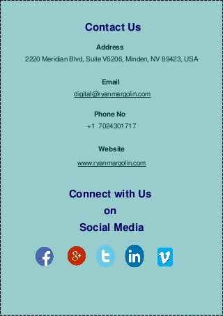 Contact Us
Address
2220 Meridian Blvd, Suite V6206, Minden, NV 89423, USA
Email
digital@ryanmargolin.com
Phone No
+1 7024301717
Website
www.ryanmargolin.com
Connect with Us
on
Social Media
 