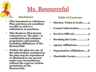 Ms. Resourceful
           Disclaimer                       Table of Contents
•   This Document is a Business
                                    •   Mission, Vision & Goals.......3
    Plan and does not constitute
    an offer to sell or a
    solicitation to purchase.       •   Contact Information….........4

•   This Business Plan herein       •   Services Offered.…...............5
    referred to as "the plan", is
    confidential and contains       •   Breaking the Cycle……….…..6
    proprietary information
    including affiliations of Ms.
    Resourceful.                    •   Agency Affiliations..............7

•   Neither the plan nor any of     •   Organization Affiliations..…8
    the information contained in
    the plan may be reproduced      •   Charitable Events……..…......9
    or disclosed to any person
    under any circumstances
    without the express written
    permission of Ms.
    Resourceful.
 