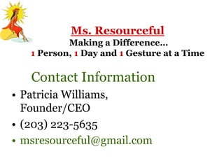 Ms. Resourceful
           Making a Difference…
   1 Person, 1 Day and 1 Gesture at a Time

   Contact Information
• Patricia Williams,
  Founder/CEO
• (203) 223-5635
• msresourceful@gmail.com
 