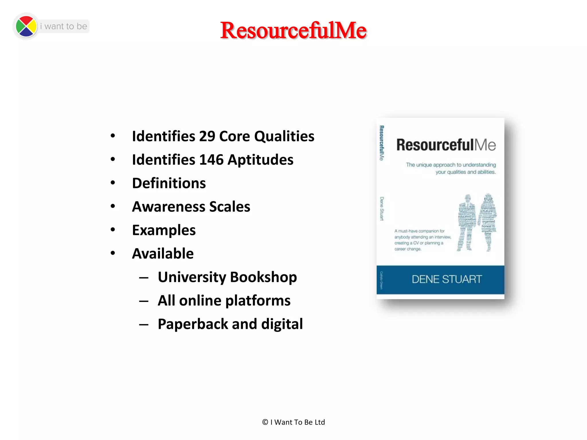 © I Want To Be Ltd
ResourcefulMe
• Identifies 29 Core Qualities
• Identifies 146 Aptitudes
• Definitions
• Awareness Scales
• Examples
• Available
– University Bookshop
– All online platforms
– Paperback and digital
 