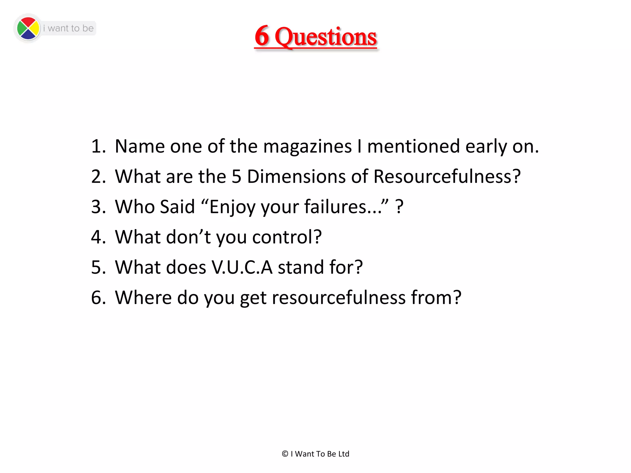 © I Want To Be Ltd
6Questions
1. Name one of the magazines I mentioned early on.
2. What are the 5 Dimensions of Resourcefulness?
3. Who Said “Enjoy your failures...” ?
4. What don’t you control?
5. What does V.U.C.A stand for?
6. Where do you get resourcefulness from?
 