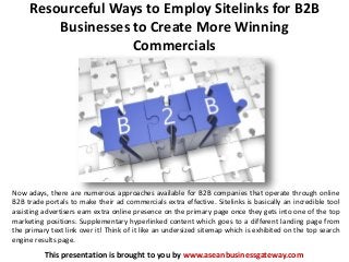 Resourceful Ways to Employ Sitelinks for B2B
Businesses to Create More Winning
Commercials
This presentation is brought to you by www.aseanbusinessgateway.com
Now adays, there are numerous approaches available for B2B companies that operate through online
B2B trade portals to make their ad commercials extra effective. Sitelinks is basically an incredible tool
assisting advertisers earn extra online presence on the primary page once they gets into one of the top
marketing positions. Supplementary hyperlinked content which goes to a different landing page from
the primary text link over it! Think of it like an undersized sitemap which is exhibited on the top search
engine results page.
 
