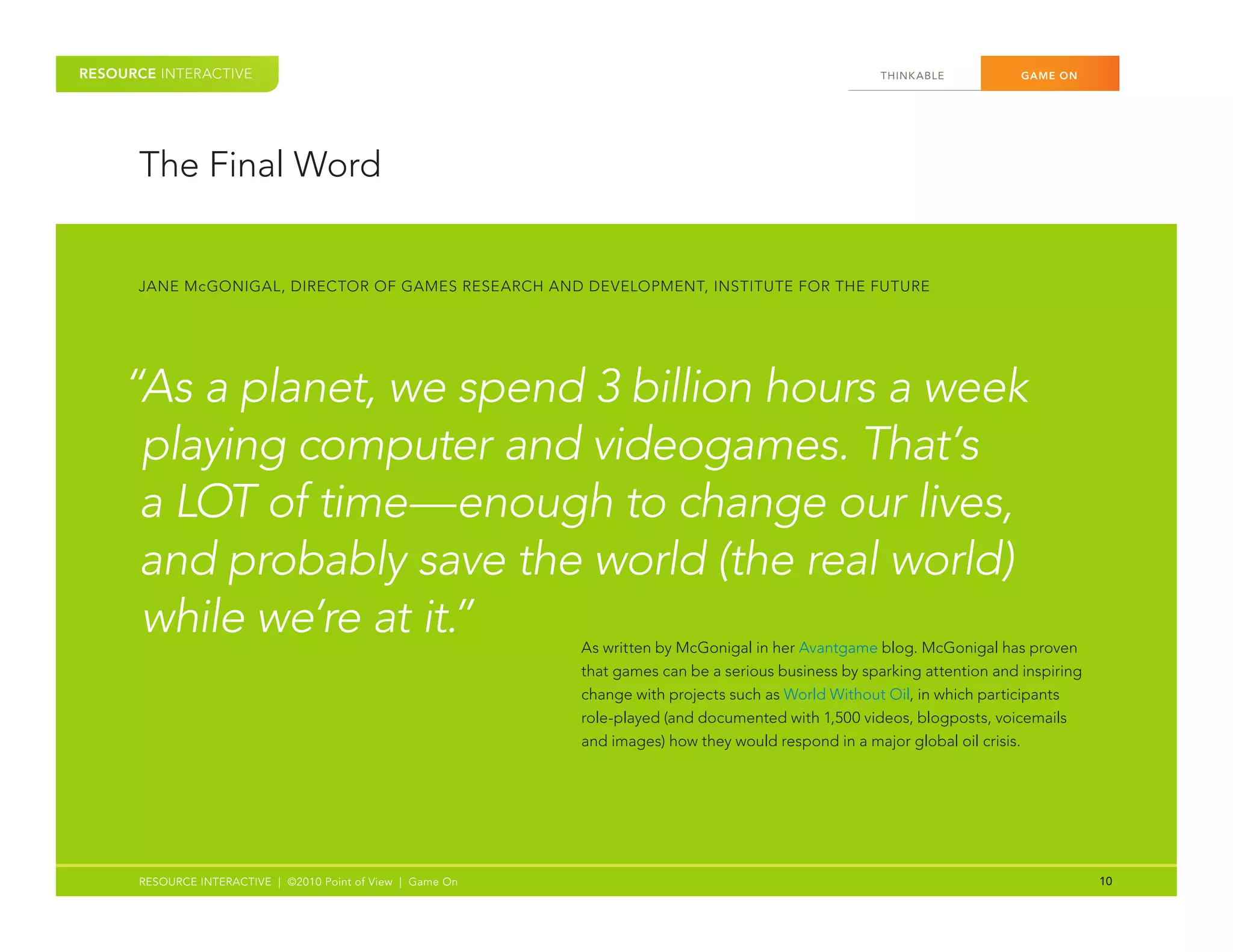 RESOURCE INTERACTIVE                                                                                    THINK ABLE	         GAME ON




      The	Final	Word


      JANE	McGONIGAL,	DIRECTOR	OF	GAMES	RESEARCH	AND	DEVELOPMENT,	INSTITUTE	FOR	THE	FUTURE




    “As a planet, we spend 3 billion hours a week
     playing computer and videogames. That’s
     a LOT of time—enough to change our lives,
     and probably save the world (the real world)
     while we’re at it.”                                     As	written	by	McGonigal	in	her	Avantgame	blog.	McGonigal	has	proven	
                                                             that	games	can	be	a	serious	business	by	sparking	attention	and	inspiring	
                                                             change	with	projects	such	as	World	Without	Oil,	in	which	participants	
                                                             role-played	(and	documented	with	1,500	videos,	blogposts,	voicemails	
                                                             and	images)	how	they	would	respond	in	a	major	global	oil	crisis.




      RESOURCE INTERACTIVE | ©2010 Point of View | Game On                                                                               10
 