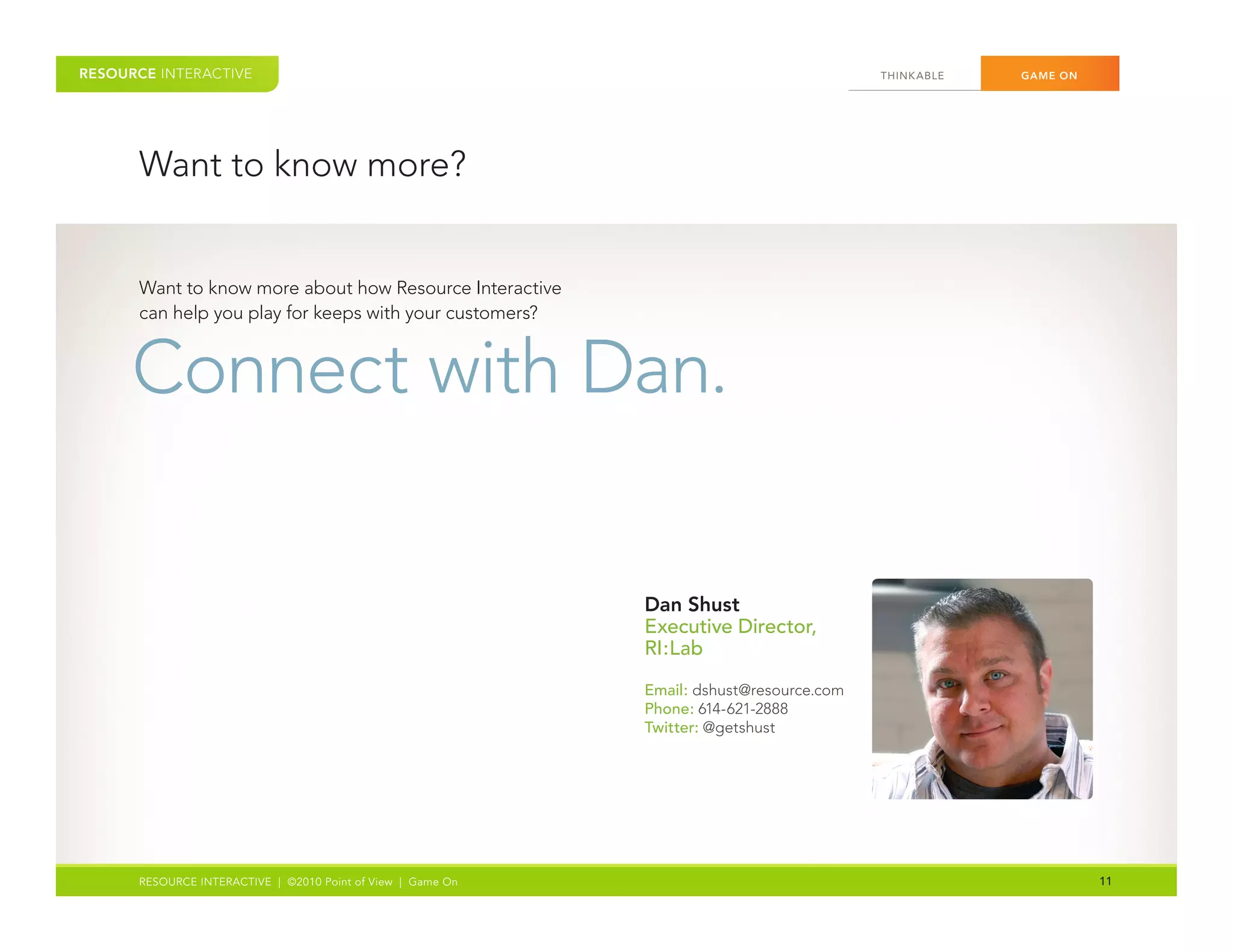 RESOURCE INTERACTIVE                                                                      THINK ABLE	   GAME ON




      Want	to	know	more?


      Want	to	know	more	about	how	Resource	Interactive	
      can	help	you	play	for	keeps	with	your	customers?		


      Connect	with	Dan.

                                                             Dan Shust
                                                             Executive Director,
                                                             RI:Lab

                                                             Email: dshust@resource.com
                                                             Phone: 614-621-2888
                                                             Twitter:	@getshust




      RESOURCE INTERACTIVE | ©2010 Point of View | Game On                                                        11
 