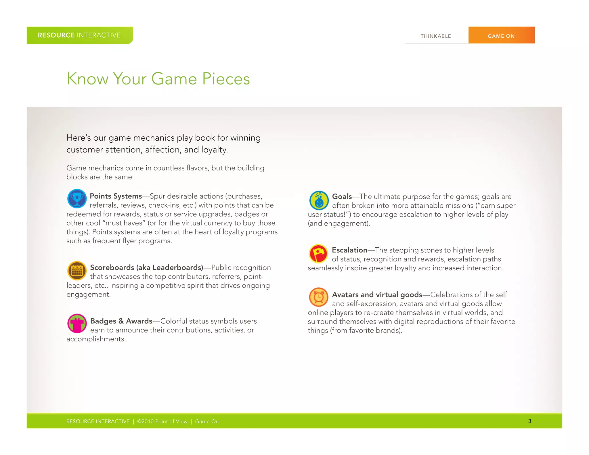RESOURCE INTERACTIVE                                                                                             THINK ABLE	          GAME ON




      Know	Your	Game	Pieces


      Here’s	our	game	mechanics	play	book	for	winning	
      customer	attention,	affection,	and	loyalty.	

      Game	mechanics	come	in	countless	flavors,	but	the	building	
      blocks	are	the	same:
      	

            	 Points Systems—Spur	desirable	actions	(purchases,	
              referrals,	reviews,	check-ins,	etc.)	with	points	that	can	be	
      redeemed	for	rewards,	status	or	service	upgrades,	badges	or	
                                                                                    	 Goals—The	ultimate	purpose	for	the	games;	goals	are	
                                                                                      often	broken	into	more	attainable	missions	(“earn	super	
                                                                              user	status!”)	to	encourage	escalation	to	higher	levels	of	play	
      other	cool	“must	haves”	(or	for	the	virtual	currency	to	buy	those	      (and	engagement).
      things).	Points	systems	are	often	at	the	heart	of	loyalty	programs	
      such	as	frequent	flyer	programs.	

                                                                                    	
                                                                                    Escalation—The	stepping	stones	to	higher	levels	
                                                                                    of	status,	recognition	and	rewards,	escalation	paths	

            	Scoreboards (aka Leaderboards)—Public	recognition	
             that	showcases	the	top	contributors,	referrers,	point-
      leaders,	etc.,	inspiring	a	competitive	spirit	that	drives	ongoing	
                                                                              seamlessly	inspire	greater	loyalty	and	increased	interaction.


      engagement.
                                                                                    	 Avatars and virtual goods—Celebrations	of	the	self	
                                                                                      and	self-expression,	avatars	and	virtual	goods	allow	
                                                                              online	players	to	re-create	themselves	in	virtual	worlds,	and	

             	
           Badges & Awards—Colorful	status	symbols	users	
           earn	to	announce	their	contributions,	activities,	or	
      accomplishments.
                                                                              surround	themselves	with	digital	reproductions	of	their	favorite	
                                                                              things	(from	favorite	brands).




      RESOURCE INTERACTIVE | ©2010 Point of View | Game On                                                                                        3
 