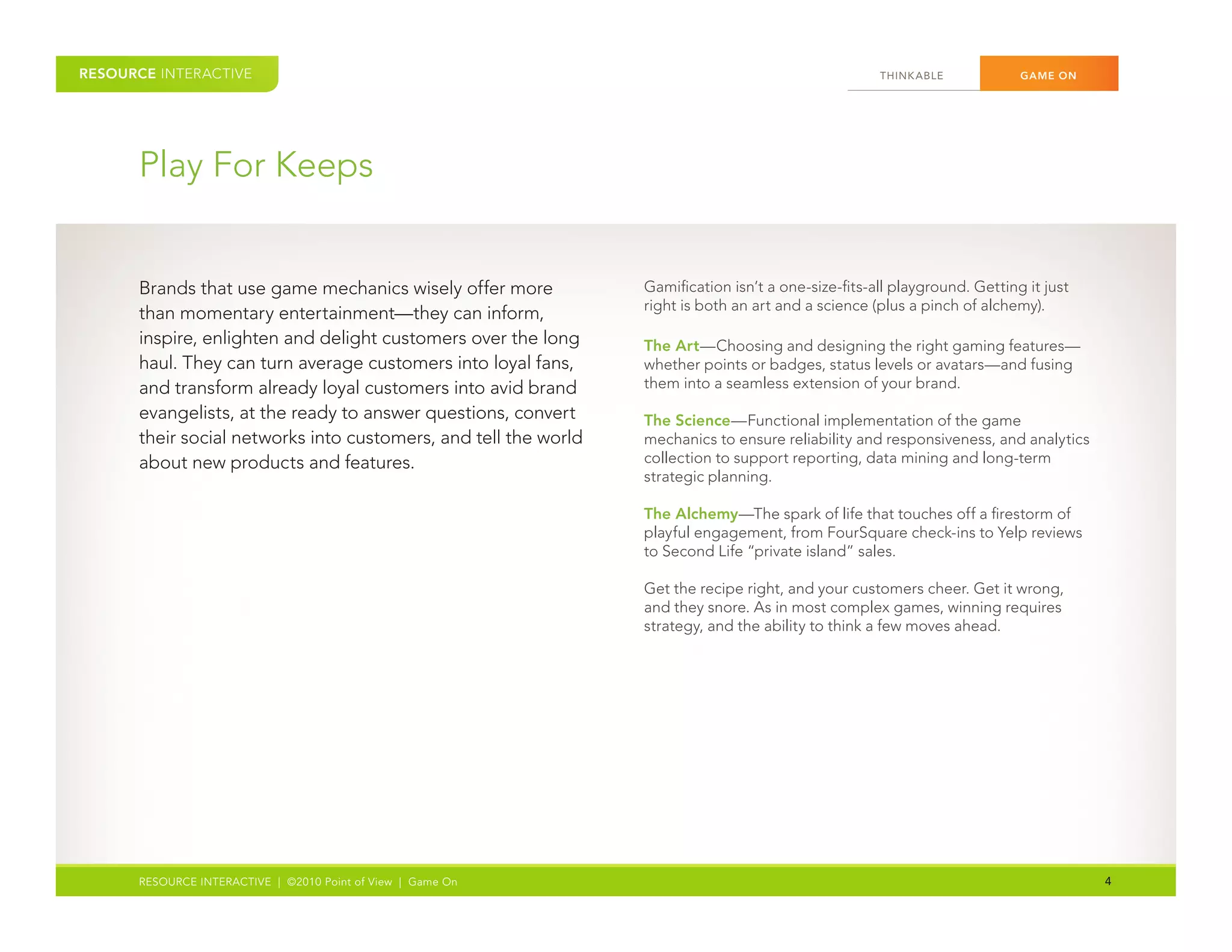 RESOURCE INTERACTIVE                                                                                  THINK ABLE	          GAME ON




      Play	For	Keeps


      Brands	that	use	game	mechanics	wisely	offer	more	           Gamification	isn’t	a	one-size-fits-all	playground.	Getting	it	just	
                                                                  right	is	both	an	art	and	a	science	(plus	a	pinch	of	alchemy).	
      than	momentary	entertainment—they	can	inform,	
                                                                  	
      inspire,	enlighten	and	delight	customers	over	the	long	     The Art—Choosing	and	designing	the	right	gaming	features—
      haul.	They	can	turn	average	customers	into	loyal	fans,	     whether	points	or	badges,	status	levels	or	avatars—and	fusing	
      and	transform	already	loyal	customers	into	avid	brand	      them	into	a	seamless	extension	of	your	brand.	
      evangelists,	at	the	ready	to	answer	questions,	convert	     The Science—Functional	implementation	of	the	game	
      their	social	networks	into	customers,	and	tell	the	world	   mechanics	to	ensure	reliability	and	responsiveness,	and	analytics	
      about	new	products	and	features.                            collection	to	support	reporting,	data	mining	and	long-term	
                                                                  strategic	planning.	
      	
                                                                  The Alchemy—The	spark	of	life	that	touches	off	a	firestorm	of	
                                                                  playful	engagement,	from	FourSquare	check-ins	to	Yelp	reviews	
                                                                  to	Second	Life	“private	island”	sales.

                                                                  Get	the	recipe	right,	and	your	customers	cheer.	Get	it	wrong,	
                                                                  and	they	snore.	As	in	most	complex	games,	winning	requires	
                                                                  strategy,	and	the	ability	to	think	a	few	moves	ahead.	




      RESOURCE INTERACTIVE | ©2010 Point of View | Game On                                                                              4
 