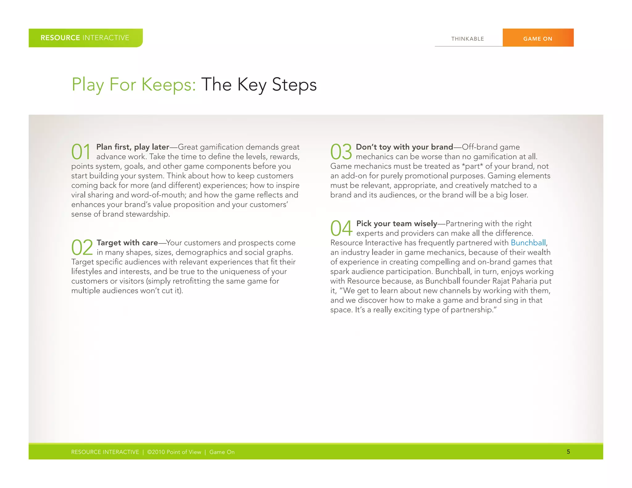 RESOURCE INTERACTIVE                                                                                          THINK ABLE	          GAME ON




      Play	For	Keeps:	The	Key	Steps


      01	     Plan first, play later—Great	gamification	demands	great	
              advance	work.	Take	the	time	to	define	the	levels,	rewards,	
      points	system,	goals,	and	other	game	components	before	you	
                                                                            03	    Don’t toy with your brand—Off-brand	game	
                                                                                   mechanics	can	be	worse	than	no	gamification	at	all.	
                                                                            Game	mechanics	must	be	treated	as	*part*	of	your	brand,	not	
      start	building	your	system.	Think	about	how	to	keep	customers	        an	add-on	for	purely	promotional	purposes.	Gaming	elements	
      coming	back	for	more	(and	different)	experiences;	how	to	inspire	     must	be	relevant,	appropriate,	and	creatively	matched	to	a	
      viral	sharing	and	word-of-mouth;	and	how	the	game	reflects	and	       brand	and	its	audiences,	or	the	brand	will	be	a	big	loser.
      enhances	your	brand’s	value	proposition	and	your	customers’	
      sense	of	brand	stewardship.

                                                                            04	     Pick your team wisely—Partnering	with	the	right	
                                                                                    experts	and	providers	can	make	all	the	difference.	

      02	      Target with care—Your	customers	and	prospects	come	
               in	many	shapes,	sizes,	demographics	and	social	graphs.	
      Target	specific	audiences	with	relevant	experiences	that	fit	their	
                                                                            Resource	Interactive	has	frequently	partnered	with	Bunchball,	
                                                                            an	industry	leader	in	game	mechanics,	because	of	their	wealth	
                                                                            of	experience	in	creating	compelling	and	on-brand	games	that	
      lifestyles	and	interests,	and	be	true	to	the	uniqueness	of	your	      spark	audience	participation.	Bunchball,	in	turn,	enjoys	working	
      customers	or	visitors	(simply	retrofitting	the	same	game	for	         with	Resource	because,	as	Bunchball	founder	Rajat	Paharia	put	
      multiple	audiences	won’t	cut	it).                                     it,	“We	get	to	learn	about	new	channels	by	working	with	them,	
                                                                            and	we	discover	how	to	make	a	game	and	brand	sing	in	that	
                                                                            space.	It’s	a	really	exciting	type	of	partnership.”	




      RESOURCE INTERACTIVE | ©2010 Point of View | Game On                                                                                      5
 
