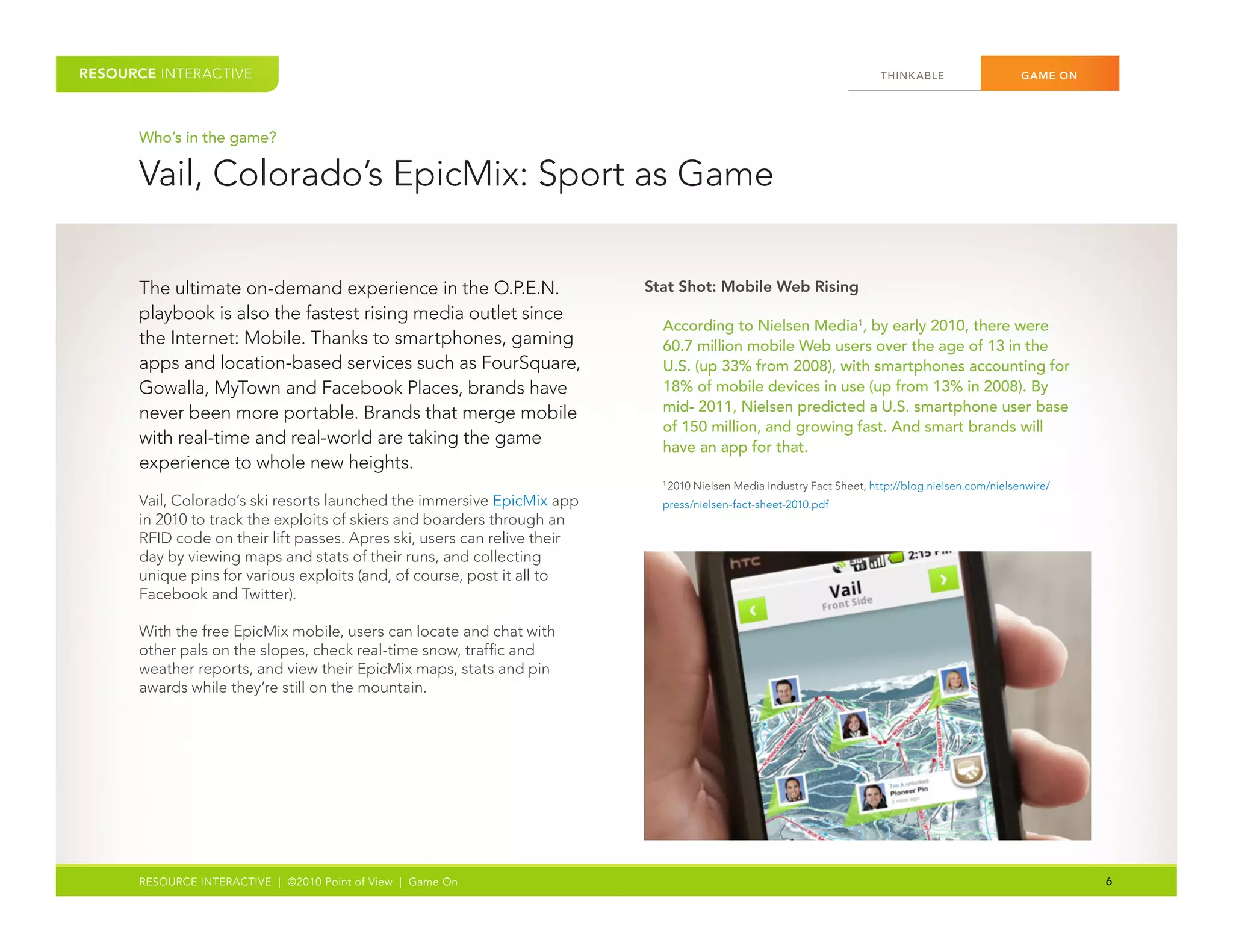 RESOURCE INTERACTIVE                                                                                                    THINK ABLE	                 GAME ON




      Who’s in the game?

      Vail,	Colorado’s	EpicMix:	Sport	as	Game


      The	ultimate	on-demand	experience	in	the	O.P.E.N.	                   Stat Shot: Mobile Web Rising
      playbook	is	also	the	fastest	rising	media	outlet	since	
                                                                             According to Nielsen Media1, by early 2010, there were
      the	Internet:	Mobile.	Thanks	to	smartphones,	gaming	                   60.7 million mobile Web users over the age of 13 in the
      apps	and	location-based	services	such	as	FourSquare,	                  U.S. (up 33% from 2008), with smartphones accounting for
      Gowalla,	MyTown	and	Facebook	Places,	brands	have	                      18% of mobile devices in use (up from 13% in 2008). By
      never	been	more	portable.	Brands	that	merge	mobile	                    mid- 2011, Nielsen predicted a U.S. smartphone user base
                                                                             of 150 million, and growing fast. And smart brands will
      with	real-time	and	real-world	are	taking	the	game	                     have an app for that.
      experience	to	whole	new	heights.
                                                                              2010	Nielsen	Media	Industry	Fact	Sheet,	http://blog.nielsen.com/nielsenwire/
                                                                             1	


      Vail,	Colorado’s	ski	resorts	launched	the	immersive	EpicMix	app	       press/nielsen-fact-sheet-2010.pdf	
      in	2010	to	track	the	exploits	of	skiers	and	boarders	through	an	
      RFID	code	on	their	lift	passes.	Apres	ski,	users	can	relive	their	
      day	by	viewing	maps	and	stats	of	their	runs,	and	collecting	
      unique	pins	for	various	exploits	(and,	of	course,	post	it	all	to	
      Facebook	and	Twitter).

      With	the	free	EpicMix	mobile,	users	can	locate	and	chat	with	
      other	pals	on	the	slopes,	check	real-time	snow,	traffic	and	
      weather	reports,	and	view	their	EpicMix	maps,	stats	and	pin	
      awards	while	they’re	still	on	the	mountain.




      RESOURCE INTERACTIVE | ©2010 Point of View | Game On                                                                                                    6
 