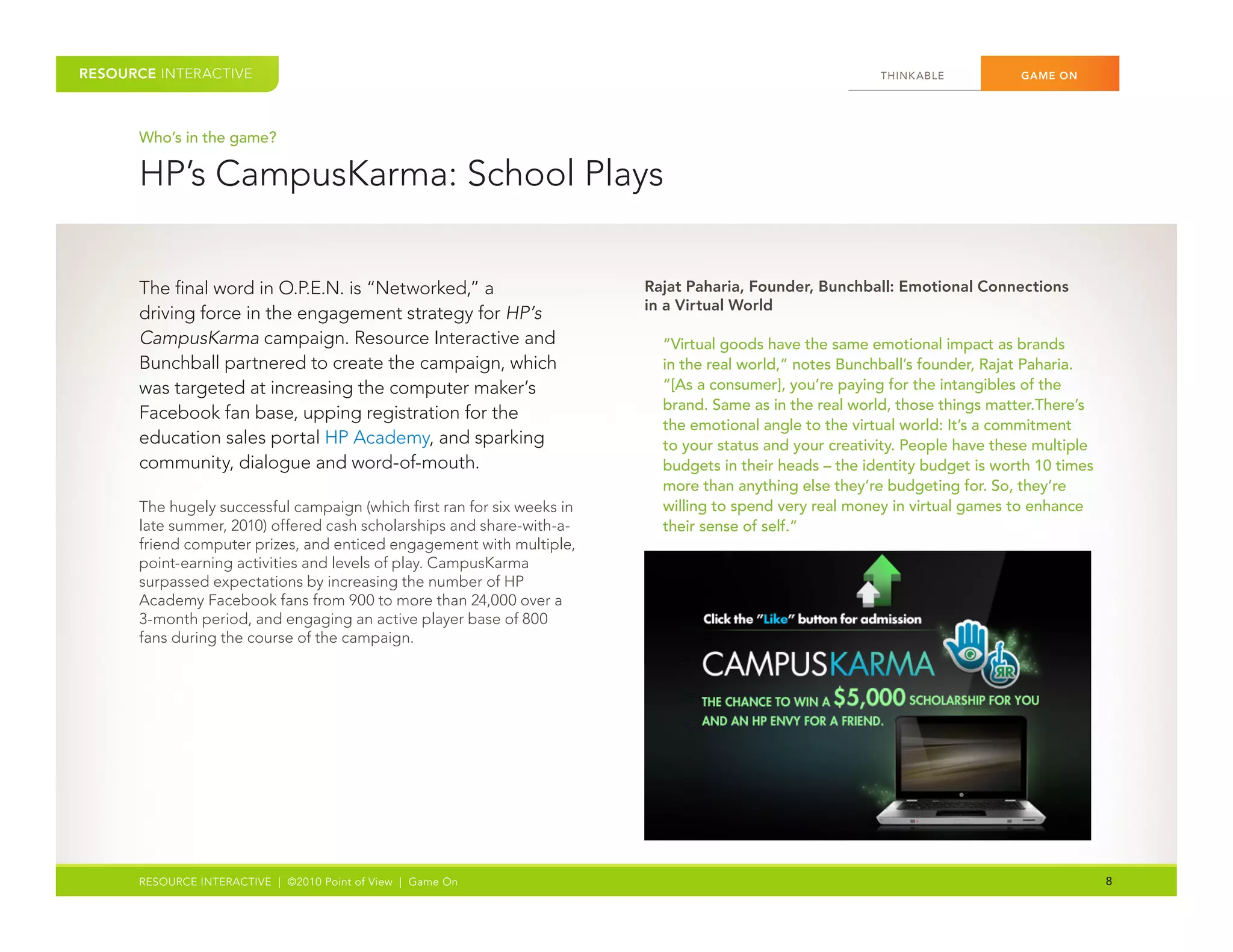 RESOURCE INTERACTIVE                                                                                       THINK ABLE	         GAME ON




      Who’s in the game?

      HP’s	CampusKarma:	School	Plays


      The	final	word	in	O.P.E.N.	is	“Networked,”	a	                       Rajat Paharia, Founder, Bunchball: Emotional Connections
                                                                          in a Virtual World
      driving	force	in	the	engagement	strategy	for	HP’s
      CampusKarma	campaign.	Resource	Interactive	and	                       “Virtual goods have the same emotional impact as brands
      Bunchball	partnered	to	create	the	campaign,	which	                    in the real world,” notes Bunchball’s founder, Rajat Paharia.
      was	targeted	at	increasing	the	computer	maker’s	                      “[As a consumer], you’re paying for the intangibles of the
                                                                            brand. Same as in the real world, those things matter.There’s
      Facebook	fan	base,	upping	registration	for	the	
                                                                            the emotional angle to the virtual world: It’s a commitment
      education	sales	portal	HP	Academy,	and	sparking	                      to your status and your creativity. People have these multiple
      community,	dialogue	and	word-of-mouth.                                budgets in their heads – the identity budget is worth 10 times
                                                                            more than anything else they’re budgeting for. So, they’re
      The	hugely	successful	campaign	(which	first	ran	for	six	weeks	in	     willing to spend very real money in virtual games to enhance
      late	summer,	2010)	offered	cash	scholarships	and	share-with-a-        their sense of self.”
      friend	computer	prizes,	and	enticed	engagement	with	multiple,	
      point-earning	activities	and	levels	of	play.	CampusKarma	
      surpassed	expectations	by	increasing	the	number	of	HP	
      Academy	Facebook	fans	from	900	to	more	than	24,000	over	a	
      3-month	period,	and	engaging	an	active	player	base	of	800	
      fans	during	the	course	of	the	campaign.	




      RESOURCE INTERACTIVE | ©2010 Point of View | Game On                                                                                   8
 
