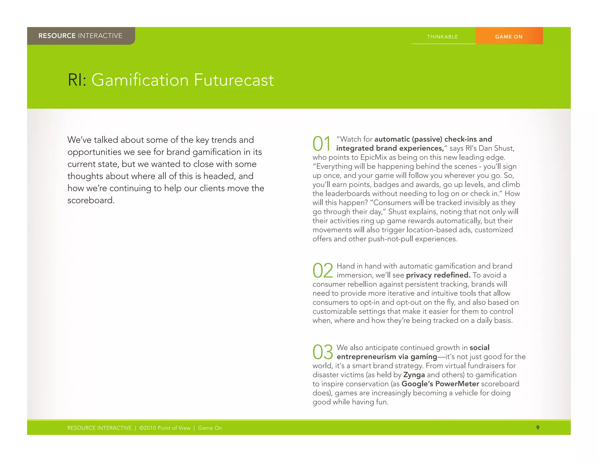 RESOURCE INTERACTIVE                                                                            THINK ABLE	          GAME ON




      RI:	Gamification	Futurecast


      We’ve	talked	about	some	of	the	key	trends	and	
      opportunities	we	see	for	brand	gamification	in	its	    01	      “Watch	for	automatic (passive) check-ins and
                                                                      integrated brand experiences,”	says	RI’s	Dan	Shust,	
                                                             who	points	to	EpicMix	as	being	on	this	new	leading	edge.	
      current	state,	but	we	wanted	to	close	with	some	       “Everything	will	be	happening	behind	the	scenes	-	you’ll	sign	
      thoughts	about	where	all	of	this	is	headed,	and	       up	once,	and	your	game	will	follow	you	wherever	you	go.	So,	
                                                             you’ll	earn	points,	badges	and	awards,	go	up	levels,	and	climb	
      how	we’re	continuing	to	help	our	clients	move	the	
                                                             the	leaderboards	without	needing	to	log	on	or	check	in.”	How	
      scoreboard.                                            will	this	happen?	“Consumers	will	be	tracked	invisibly	as	they	
                                                             go	through	their	day,”	Shust	explains,	noting	that	not	only	will	
                                                             their	activities	ring	up	game	rewards	automatically,	but	their	
                                                             movements	will	also	trigger	location-based	ads,	customized	
                                                             offers	and	other	push-not-pull	experiences.	



                                                             02	    Hand	in	hand	with	automatic	gamification	and	brand	
                                                                    immersion,	we’ll	see	privacy redefined.	To	avoid	a	
                                                             consumer	rebellion	against	persistent	tracking,	brands	will	
                                                             need	to	provide	more	iterative	and	intuitive	tools	that	allow	
                                                             consumers	to	opt-in	and	opt-out	on	the	fly,	and	also	based	on	
                                                             customizable	settings	that	make	it	easier	for	them	to	control	
                                                             when,	where	and	how	they’re	being	tracked	on	a	daily	basis.



                                                             03	     We	also	anticipate	continued	growth	in	social
                                                                     entrepreneurism via gaming—it’s	not	just	good	for	the	
                                                             world,	it’s	a	smart	brand	strategy.	From	virtual	fundraisers	for	
                                                             disaster	victims	(as	held	by	Zynga	and	others)	to	gamification	
                                                             to	inspire	conservation	(as	Google’s PowerMeter	scoreboard	
      	                                                      does),	games	are	increasingly	becoming	a	vehicle	for	doing	
                                                             good	while	having	fun.


      RESOURCE INTERACTIVE | ©2010 Point of View | Game On                                                                       9
 