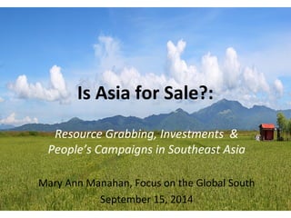 Is Asia for Sale?: 
Resource Grabbing, Investments & 
People’s Campaigns in Southeast Asia 
Mary Ann Manahan, Focus on the Global South 
September 15, 2014 
 