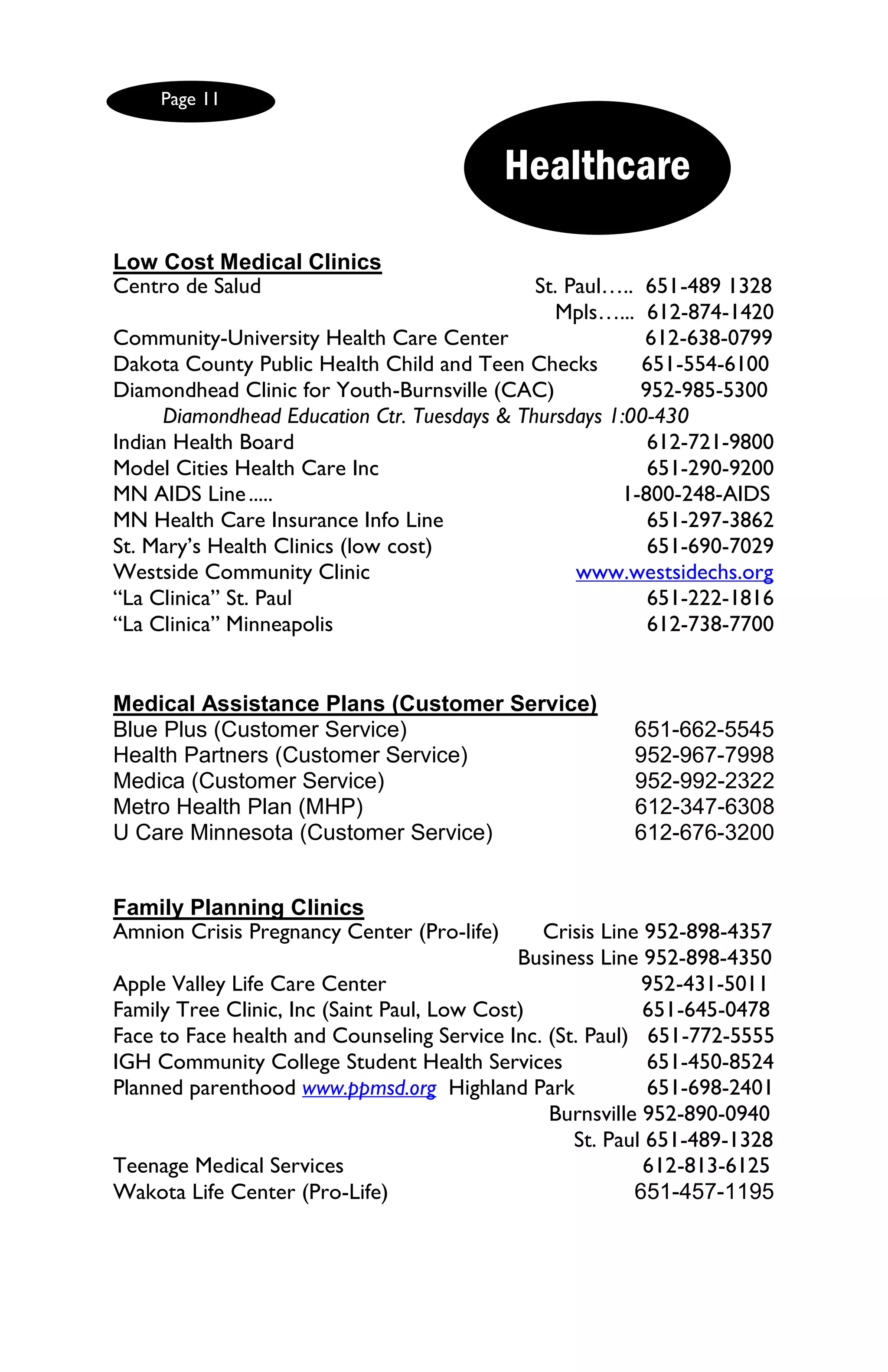 Page 11


                                            Healthcare

Low Cost Medical Clinics
Centro de Salud                               St. Paul….. 651-489 1328
                                                Mpls…... 612-874-1420
Community-University Health Care Center                   612-638-0799
Dakota County Public Health Child and Teen Checks         651-554-6100
Diamondhead Clinic for Youth-Burnsville (CAC)             952-985-5300
      Diamondhead Education Ctr. Tuesdays & Thursdays 1:00-430
Indian Health Board                                        612-721-9800
Model Cities Health Care Inc                               651-290-9200
MN AIDS Line .....                                     1-800-248-AIDS
MN Health Care Insurance Info Line                         651-297-3862
St. Mary’s Health Clinics (low cost)                       651-690-7029
Westside Community Clinic                          www.westsidechs.org
―La Clinica‖ St. Paul                                      651-222-1816
―La Clinica‖ Minneapolis                                   612-738-7700


Medical Assistance Plans (Customer Service)
Blue Plus (Customer Service)                            651-662-5545
Health Partners (Customer Service)                      952-967-7998
Medica (Customer Service)                               952-992-2322
Metro Health Plan (MHP)                                 612-347-6308
U Care Minnesota (Customer Service)                     612-676-3200


Family Planning Clinics
Amnion Crisis Pregnancy Center (Pro-life)      Crisis Line 952-898-4357
                                             Business Line 952-898-4350
Apple Valley Life Care Center                              952-431-5011
Family Tree Clinic, Inc (Saint Paul, Low Cost)             651-645-0478
Face to Face health and Counseling Service Inc. (St. Paul) 651-772-5555
IGH Community College Student Health Services               651-450-8524
Planned parenthood www.ppmsd.org Highland Park              651-698-2401
                                                Burnsville 952-890-0940
                                                   St. Paul 651-489-1328
Teenage Medical Services                                   612-813-6125
Wakota Life Center (Pro-Life)                             651-457-1195
 