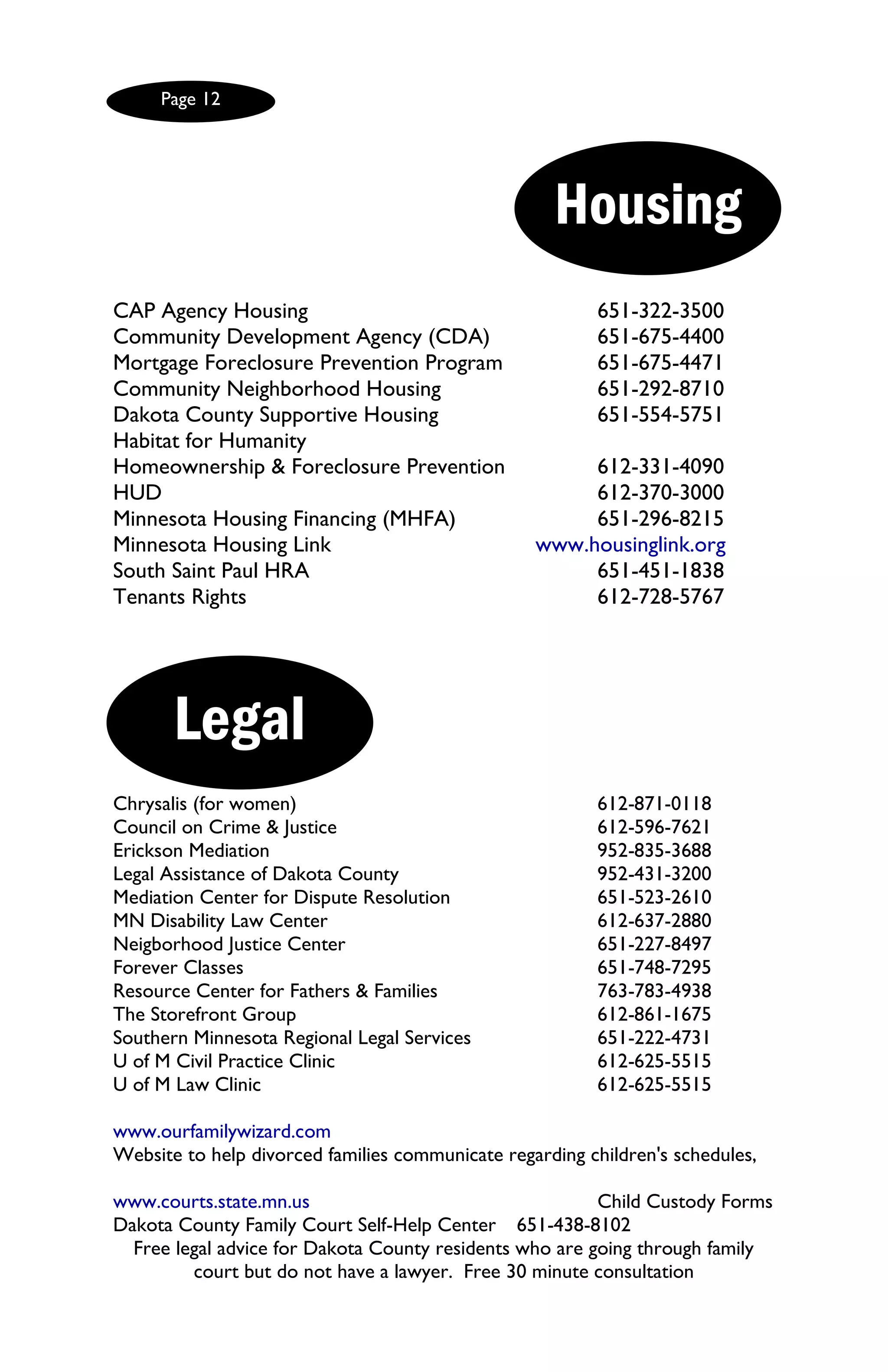 Page 12




                                                    Housing
CAP Agency Housing                                       651-322-3500
Community Development Agency (CDA)                       651-675-4400
Mortgage Foreclosure Prevention Program                  651-675-4471
Community Neighborhood Housing                           651-292-8710
Dakota County Supportive Housing                         651-554-5751
Habitat for Humanity
Homeownership & Foreclosure Prevention                 612-331-4090
HUD                                                    612-370-3000
Minnesota Housing Financing (MHFA)                     651-296-8215
Minnesota Housing Link                            www.housinglink.org
South Saint Paul HRA                                   651-451-1838
Tenants Rights                                         612-728-5767




       Legal
Chrysalis (for women)                                    612-871-0118
Council on Crime & Justice                               612-596-7621
Erickson Mediation                                       952-835-3688
Legal Assistance of Dakota County                        952-431-3200
Mediation Center for Dispute Resolution                  651-523-2610
MN Disability Law Center                                 612-637-2880
Neigborhood Justice Center                               651-227-8497
Forever Classes                                          651-748-7295
Resource Center for Fathers & Families                   763-783-4938
The Storefront Group                                     612-861-1675
Southern Minnesota Regional Legal Services               651-222-4731
U of M Civil Practice Clinic                             612-625-5515
U of M Law Clinic                                        612-625-5515

www.ourfamilywizard.com
Website to help divorced families communicate regarding children's schedules,

www.courts.state.mn.us                                   Child Custody Forms
Dakota County Family Court Self-Help Center 651-438-8102
  Free legal advice for Dakota County residents who are going through family
         court but do not have a lawyer. Free 30 minute consultation
 