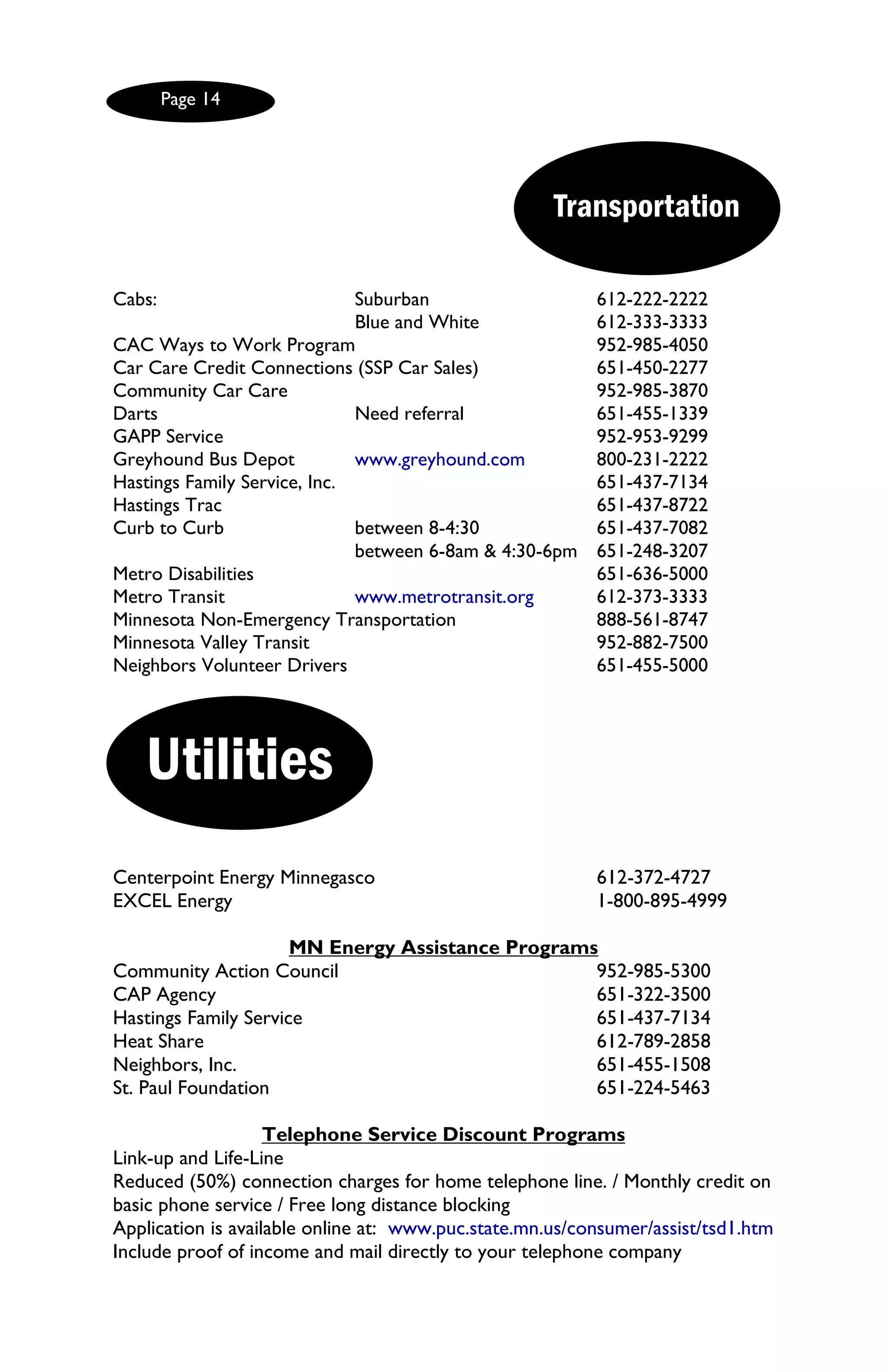 Page 14




                                                     Transportation

Cabs:                         Suburban                    612-222-2222
                              Blue and White              612-333-3333
CAC Ways to Work Program                                  952-985-4050
Car Care Credit Connections (SSP Car Sales)               651-450-2277
Community Car Care                                        952-985-3870
Darts                         Need referral               651-455-1339
GAPP Service                                              952-953-9299
Greyhound Bus Depot           www.greyhound.com           800-231-2222
Hastings Family Service, Inc.                             651-437-7134
Hastings Trac                                             651-437-8722
Curb to Curb                  between 8-4:30              651-437-7082
                              between 6-8am & 4:30-6pm    651-248-3207
Metro Disabilities                                        651-636-5000
Metro Transit                 www.metrotransit.org        612-373-3333
Minnesota Non-Emergency Transportation                    888-561-8747
Minnesota Valley Transit                                  952-882-7500
Neighbors Volunteer Drivers                               651-455-5000




    Utilities
Centerpoint Energy Minnegasco                             612-372-4727
EXCEL Energy                                              1-800-895-4999

                      MN Energy Assistance Programs
Community Action Council                           952-985-5300
CAP Agency                                         651-322-3500
Hastings Family Service                            651-437-7134
Heat Share                                         612-789-2858
Neighbors, Inc.                                    651-455-1508
St. Paul Foundation                                651-224-5463

                    Telephone Service Discount Programs
Link-up and Life-Line
Reduced (50%) connection charges for home telephone line. / Monthly credit on
basic phone service / Free long distance blocking
Application is available online at: www.puc.state.mn.us/consumer/assist/tsd1.htm
Include proof of income and mail directly to your telephone company
 