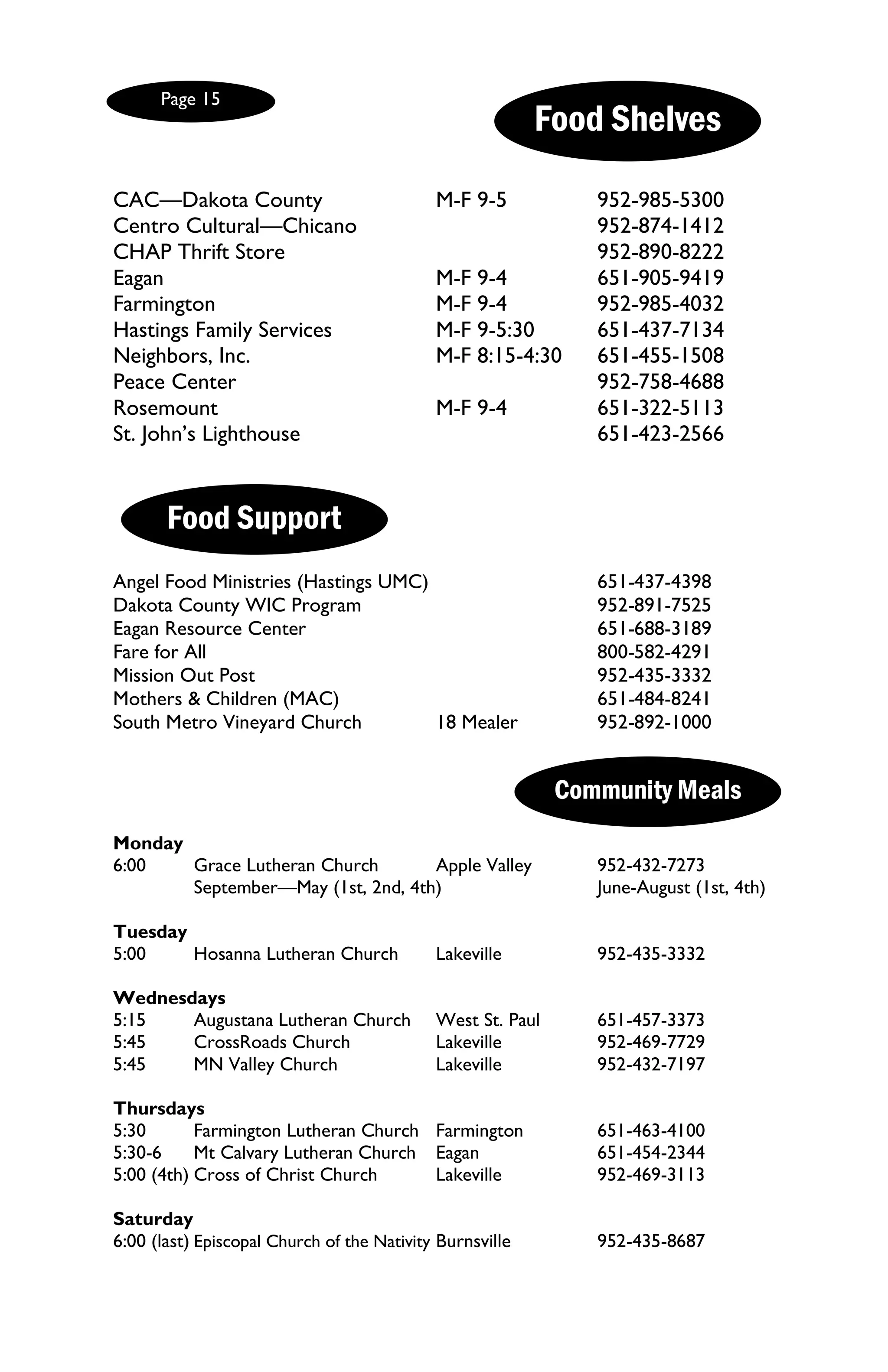 Page 15
                                                          Food Shelves

CAC—Dakota County                           M-F 9-5            952-985-5300
Centro Cultural—Chicano                                        952-874-1412
CHAP Thrift Store                                              952-890-8222
Eagan                                       M-F 9-4            651-905-9419
Farmington                                  M-F 9-4            952-985-4032
Hastings Family Services                    M-F 9-5:30         651-437-7134
Neighbors, Inc.                             M-F 8:15-4:30      651-455-1508
Peace Center                                                   952-758-4688
Rosemount                                   M-F 9-4            651-322-5113
St. John’s Lighthouse                                          651-423-2566


       Food Support
Angel Food Ministries (Hastings UMC)                           651-437-4398
Dakota County WIC Program                                      952-891-7525
Eagan Resource Center                                          651-688-3189
Fare for All                                                   800-582-4291
Mission Out Post                                               952-435-3332
Mothers & Children (MAC)                                       651-484-8241
South Metro Vineyard Church          18 Mealer                 952-892-1000


                                                            Community Meals
Monday
6:00   Grace Lutheran Church       Apple Valley                952-432-7273
       September—May (1st, 2nd, 4th)                           June-August (1st, 4th)

Tuesday
5:00    Hosanna Lutheran Church             Lakeville          952-435-3332

Wednesdays
5:15   Augustana Lutheran Church            West St. Paul      651-457-3373
5:45   CrossRoads Church                    Lakeville          952-469-7729
5:45   MN Valley Church                     Lakeville          952-432-7197

Thursdays
5:30       Farmington Lutheran Church Farmington               651-463-4100
5:30-6     Mt Calvary Lutheran Church Eagan                    651-454-2344
5:00 (4th) Cross of Christ Church     Lakeville                952-469-3113

Saturday
6:00 (last) Episcopal Church of the Nativity Burnsville        952-435-8687
 