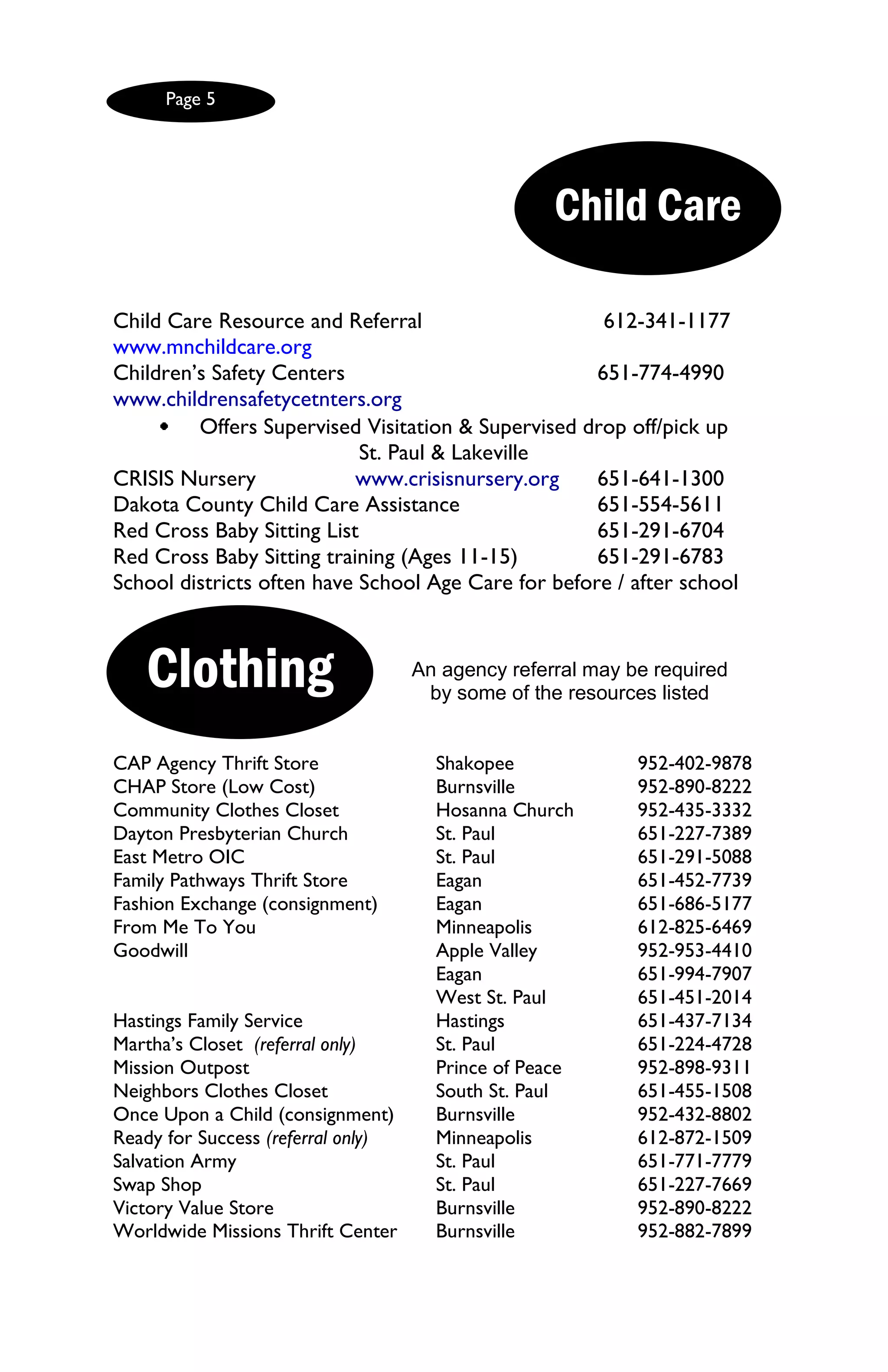 Page 5




                                                   Child Care

Child Care Resource and Referral                      612-341-1177
www.mnchildcare.org
Children’s Safety Centers                            651-774-4990
www.childrensafetycetnters.org
         Offers Supervised Visitation & Supervised drop off/pick up
                            St. Paul & Lakeville
CRISIS Nursery             www.crisisnursery.org     651-641-1300
Dakota County Child Care Assistance                  651-554-5611
Red Cross Baby Sitting List                          651-291-6704
Red Cross Baby Sitting training (Ages 11-15)         651-291-6783
School districts often have School Age Care for before / after school



   Clothing                         An agency referral may be required
                                     by some of the resources listed


CAP Agency Thrift Store               Shakopee              952-402-9878
CHAP Store (Low Cost)                 Burnsville            952-890-8222
Community Clothes Closet              Hosanna Church        952-435-3332
Dayton Presbyterian Church            St. Paul              651-227-7389
East Metro OIC                        St. Paul              651-291-5088
Family Pathways Thrift Store          Eagan                 651-452-7739
Fashion Exchange (consignment)        Eagan                 651-686-5177
From Me To You                        Minneapolis           612-825-6469
Goodwill                              Apple Valley          952-953-4410
                                      Eagan                 651-994-7907
                                      West St. Paul         651-451-2014
Hastings Family Service               Hastings              651-437-7134
Martha’s Closet (referral only)       St. Paul              651-224-4728
Mission Outpost                       Prince of Peace       952-898-9311
Neighbors Clothes Closet              South St. Paul        651-455-1508
Once Upon a Child (consignment)       Burnsville            952-432-8802
Ready for Success (referral only)     Minneapolis           612-872-1509
Salvation Army                        St. Paul              651-771-7779
Swap Shop                             St. Paul              651-227-7669
Victory Value Store                   Burnsville            952-890-8222
Worldwide Missions Thrift Center      Burnsville            952-882-7899
 