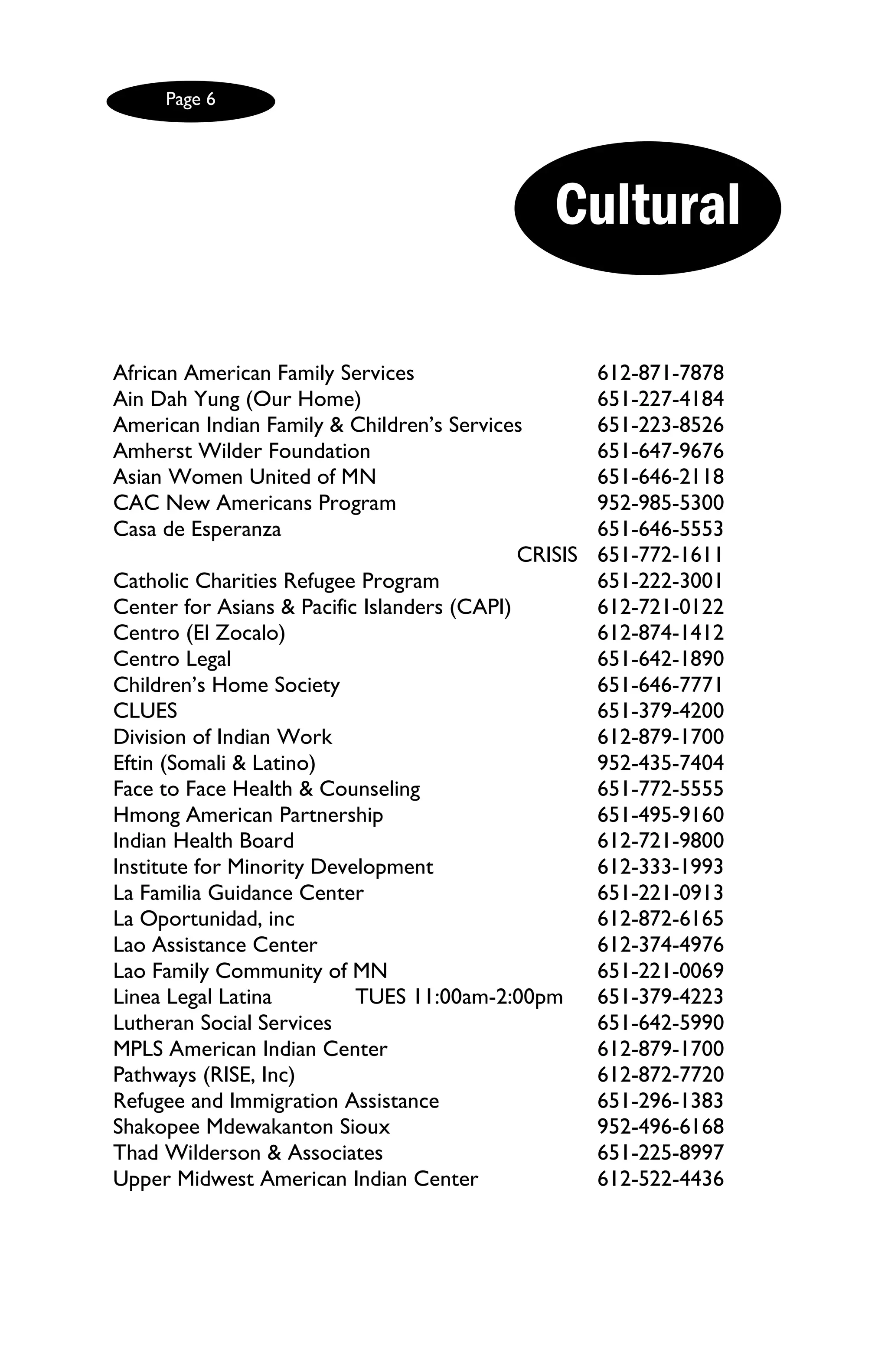 Page 6




                                                Cultural

African American Family Services                      612-871-7878
Ain Dah Yung (Our Home)                               651-227-4184
American Indian Family & Children’s Services          651-223-8526
Amherst Wilder Foundation                             651-647-9676
Asian Women United of MN                              651-646-2118
CAC New Americans Program                             952-985-5300
Casa de Esperanza                                     651-646-5553
                                             CRISIS   651-772-1611
Catholic Charities Refugee Program                    651-222-3001
Center for Asians & Pacific Islanders (CAPI)          612-721-0122
Centro (El Zocalo)                                    612-874-1412
Centro Legal                                          651-642-1890
Children’s Home Society                               651-646-7771
CLUES                                                 651-379-4200
Division of Indian Work                               612-879-1700
Eftin (Somali & Latino)                               952-435-7404
Face to Face Health & Counseling                      651-772-5555
Hmong American Partnership                            651-495-9160
Indian Health Board                                   612-721-9800
Institute for Minority Development                    612-333-1993
La Familia Guidance Center                            651-221-0913
La Oportunidad, inc                                   612-872-6165
Lao Assistance Center                                 612-374-4976
Lao Family Community of MN                            651-221-0069
Linea Legal Latina         TUES 11:00am-2:00pm        651-379-4223
Lutheran Social Services                              651-642-5990
MPLS American Indian Center                           612-879-1700
Pathways (RISE, Inc)                                  612-872-7720
Refugee and Immigration Assistance                    651-296-1383
Shakopee Mdewakanton Sioux                            952-496-6168
Thad Wilderson & Associates                           651-225-8997
Upper Midwest American Indian Center                  612-522-4436
 