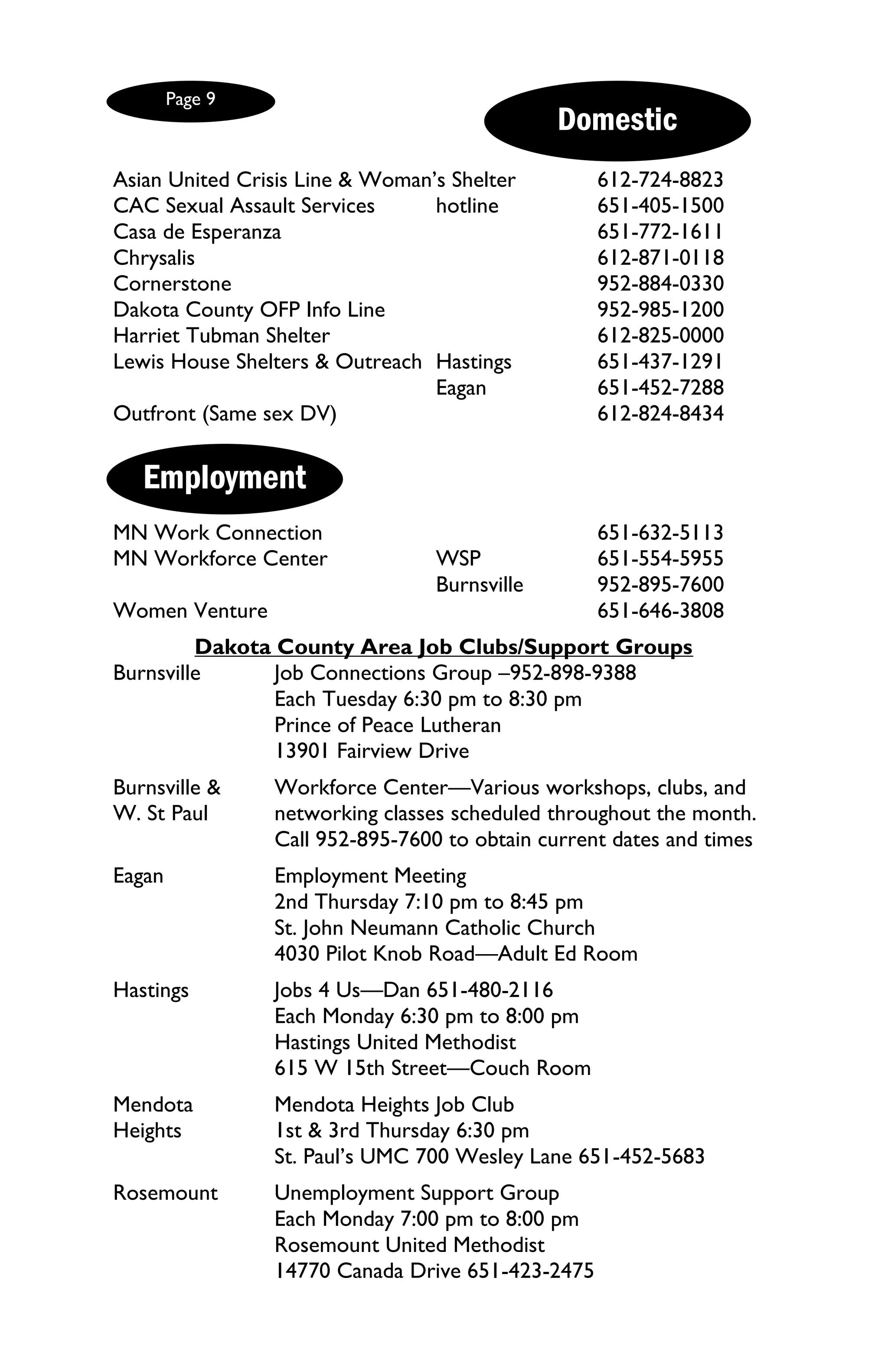Page 9
                                               Domestic
Asian United Crisis Line & Woman’s Shelter         612-724-8823
CAC Sexual Assault Services      hotline           651-405-1500
Casa de Esperanza                                  651-772-1611
Chrysalis                                          612-871-0118
Cornerstone                                        952-884-0330
Dakota County OFP Info Line                        952-985-1200
Harriet Tubman Shelter                             612-825-0000
Lewis House Shelters & Outreach Hastings           651-437-1291
                                 Eagan             651-452-7288
Outfront (Same sex DV)                             612-824-8434


   Employment
MN Work Connection                                 651-632-5113
MN Workforce Center               WSP              651-554-5955
                                  Burnsville       952-895-7600
Women Venture                                      651-646-3808
         Dakota County Area Job Clubs/Support Groups
Burnsville      Job Connections Group –952-898-9388
                Each Tuesday 6:30 pm to 8:30 pm
                Prince of Peace Lutheran
                13901 Fairview Drive
Burnsville &     Workforce Center—Various workshops, clubs, and
W. St Paul       networking classes scheduled throughout the month.
                 Call 952-895-7600 to obtain current dates and times
Eagan            Employment Meeting
                 2nd Thursday 7:10 pm to 8:45 pm
                 St. John Neumann Catholic Church
                 4030 Pilot Knob Road—Adult Ed Room
Hastings         Jobs 4 Us—Dan 651-480-2116
                 Each Monday 6:30 pm to 8:00 pm
                 Hastings United Methodist
                 615 W 15th Street—Couch Room
Mendota          Mendota Heights Job Club
Heights          1st & 3rd Thursday 6:30 pm
                 St. Paul’s UMC 700 Wesley Lane 651-452-5683
Rosemount        Unemployment Support Group
                 Each Monday 7:00 pm to 8:00 pm
                 Rosemount United Methodist
                 14770 Canada Drive 651-423-2475
 