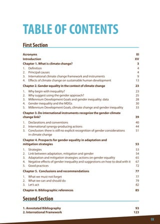IX 
First Section 
Acronyms XI 
Introduction XV 
Chapter 1. What is climate change? 3 
1. Definition 4 
2. Principal causes 4 
3. International climate change framework and instruments 9 
4. Effects of climate change on sustainable human development 13 
Chapter 2. Gender equality in the context of climate change 23 
1. Why begin with inequality? 23 
2. Why suggest using the gender approach? 25 
3. Millennium Development Goals and gender inequality: data 28 
4. Gender inequality and the MDGs 30 
5. Millennium Development Goals, climate change and gender inequality 33 
Chapter 3. Do international instruments recognize the gender-climate 
change link? 39 
1. Declarations and conventions 40 
2. International synergy-producing actions 44 
3. Conclusion: there is still no explicit recognition of gender considerations 51 
in climate change 
Chapter 4. Prospects for gender equality in adaptation and 
mitigation strategies 53 
1. Strategies 53 
2. Link between adaptation, mitigation and gender 54 
3. Adaptation and mitigation strategies: actions on gender equality 65 
4. Negative effects of gender inequality and suggestions on how to deal with it 67 
5. Good practices 72 
Chapter 5. Conclusions and recommendations 77 
1. What we must not forget 77 
2. What we can and should do 79 
3. Let’s act 82 
Chapter 6. Bibliographic references 85 
Second Section 
1. Annotated Bibliography 93 
2. International Framework 123 
TABLE OF CONTENTS  